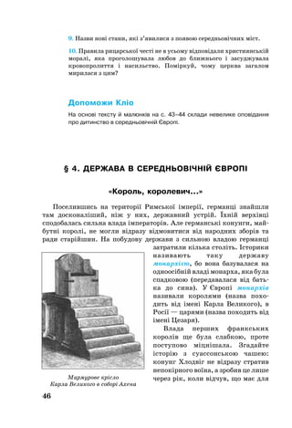 46
9. Назви нові стани, які з’явилися з появою середньовічних міст.
10. Правила рицарської честі не в усьому відповідали християнській
моралі, яка проголошувала любов до ближнього і засуджувала
кровопролиття і насильство. Поміркуй, чому церква загалом
мирилася з цим?
Допоможи Кліо
На основі тексту й малюнків на с. 43–44 склади невелике оповідання
про дитинство в середньовічній Європі.
§ 4. ДЕРЖАВА В СЕРЕДНЬОВІЧНІЙ ЄВРОПІ
«Король, королевич...»
По­се­лив­шись на те­ри­торії Римсь­кої імперії, гер­манці знайш­ли
там дос­ко­наліший, ніж у них, державний устрій. Їхній верхівці
сподобалась силь­на вла­да імпе­ра­торів. Але гер­манські ко­нун­ги, май­
бутні ко­ролі, не мог­ли відра­зу відмо­ви­ти­ся від на­род­них зборів та
ра­ди старійшин. На по­бу­до­ву дер­жа­ви з силь­ною вла­дою гер­­манці
зат­ра­ти­ли кіль­ка століть. Істо­­­ри­ки
на­зи­ва­ють та­ку дер­жа­ву
мо­нархією, бо во­на ба­зу­ва­ла­ся на
од­но­осібній владі мо­нарха, яка бу­ла
спад­ко­вою (пе­ре­да­ва­ла­ся від бать­
ка до си­на). У Європі мо­нархів
на­зи­ва­ли ко­ро­ля­ми (наз­ва по­хо­
дить від імені Кар­ла Ве­ли­ко­го), в
Росії — ца­ря­ми (наз­ва по­хо­дить від
імені Це­за­ря).
Вла­да пер­ших франксь­ких
ко­ролів ще бу­ла слабкою, про­те
пос­ту­по­во міцнішала. Зга­дай­те
історію з су­ас­сонсь­кою ча­шею:
конунг Хлодвіг не відра­зу стра­тив
не­покірно­го воїна, а зро­бив це ли­ше
че­рез рік, ко­ли відчув, що має дляМармурове крісло
Карла Великого в соборі Ахена
 