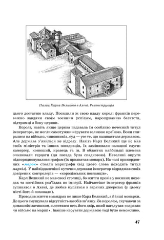 47
Палац Карла Великого в Ахені. Реконструкція
ць­о­го дос­тат­ню вла­ду. По­си­ли­ли ж свою вла­ду ко­ролі франків пе­ре­
важ­но зав­дя­ки своїм воєнним успіхам, на­ро­щу­ван­ню ба­гатств,
підтримці з боку церк­ви.
Ко­ролі, навіть як­що церк­ва на­да­ва­ла їм особ­ли­во по­чес­ний ти­тул
імпе­ра­то­ра, не мог­ли са­мо­туж­ки ке­ру­ва­ти ве­ли­кою країною. Во­ни спи­
ра­ли­ся на війсь­ко, чи­нов­ників, суд — усе те, що на­зи­ваєть­ся дер­жа­вою.
Але дер­жа­ва з’яви­ла­ся не відра­зу. Навіть Карл Ве­ли­кий ще не мав
своїх міністрів та інших посадовців, їх заміню­ва­ли па­ла­цові слу­ги:
ка­мер­гер, ко­ню­ший, кра­вець та ін. В об­лас­тях найбільші пле­ме­на
очо­лю­ва­ли гер­цо­ги (ця по­са­да бу­ла спад­ко­вою). Не­ве­ликі ок­ру­ги
підпорядковувалися гра­фам (їх приз­на­чав мо­нарх). На чолі при­кор­дон­
них «ма­рок» сто­я­ли маркгра­фи (від ць­о­го сло­ва по­хо­дить ти­тул
маркіз). У найвідда­леніші ку­точ­ки дер­жа­ви імпе­ра­тор відряд­жав своїх
довіре­них конт­ро­лерів — «ко­ролівсь­ких пос­ланців».
Карл Ве­ли­кий не мав своєї сто­лиці, бо жит­тя провів у воєнних по­хо­
дах та постійних роз’їздах по імперії. Най­частіше імпе­ра­тор франків
зу­пи­няв­ся в Ахені, де лю­бив ку­па­ти­ся в га­ря­чих дже­ре­лах (у ць­о­­му
місті йо­го й по­хо­ва­ли).
Про­во­див жит­тя в манд­рах не ли­ше Карл Ве­ли­кий, а й інші мо­нар­хи.
До ць­о­го зму­шу­ва­ла відсутність за­собів зв’яз­ку. За ко­ро­лем, скучаючи за
домашнім затишком, плентався весь йо­го двір, який на­га­ду­вав «ка­ра­ван
чи війсь­ко на марші». Інакше керувати державою тоді було неможливо.
 