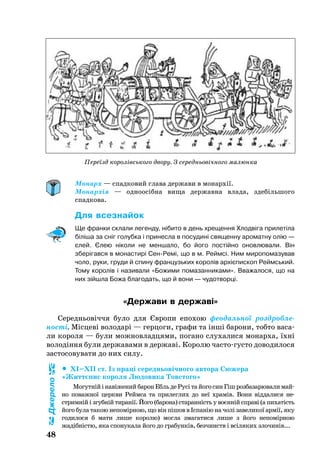 48
Монарх — спадковий глава держави в монархії.
Монархія — одноосібна вища державна влада, здебільшого
спадкова.
Для всез­найок
Ще франки склали легенду, нібито в день хрещення Хлодвіга прилетіла
біліша за сніг голубка і принесла в посудині священну ароматну олію —
єлей. Єлею ніколи не меншало, бо його постійно оновлювали. Він
зберігався в монастирі СенРемі, що в м. Реймсі. Ним миропомазував
чоло, руки, груди й спину французьких королів архієпископ Реймський.
Тому королів і називали «Божими помазанниками». Вважалося, що на
них зійшла Божа благодать, що й вони — чудотворці.
«Держави в державі»
Се­реднь­овіччя бу­ло для Євро­пи епо­хою фе­о­даль­ної розд­роб­ле­
ності. Місцеві во­ло­дарі — гер­цо­ги, гра­фи та інші ба­ро­ни, тоб­то ва­са­
ли ко­ро­ля — бу­ли мож­нов­лад­ця­ми, по­га­но слу­ха­ли­ся мо­нар­ха, їхні
во­лодіння бу­ли дер­жа­ва­ми в дер­жаві. Ко­ро­лю час­тогус­то до­во­ди­ло­ся
зас­то­со­ву­ва­ти до них си­лу.
	 ХІ–ХІІ ст. Із праці се­реднь­овічно­го ав­то­ра Сю­же­ра
«Життєпис ко­ро­ля Лю­до­ви­ка Товс­то­го»
Мо­гутнійінавіженийба­ронЕбльдеРусітайо­госинГішроз­ба­за­рю­ва­лимай­
но по­важ­ної церк­ви Рейм­са та при­лег­лих до неї храмів. Во­ни відда­ли­ся не
ст­римній і згубній ти­ранії. Йо­го (ба­рона) ста­ранність у воєнній справі (а пи­хатість
йо­го бу­ла та­кою не­помірною, що він пішов в Іспанію на чолі за­ве­ли­кої армії, яку
го­ди­ло­ся б мати ли­ше ко­ро­лю) мог­ла зма­га­ти­ся ли­ше з йо­го не­помірною
жадібністю, яка спо­ну­ка­ла йо­го до гра­бунків, без­чинств і всіля­ких зло­чинів...
Джерело
Переїзд королівського двору. З середньовічного малюнка
 