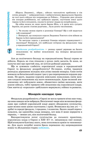 (Ко­роль Лю­до­вик)... зібрав... війсь­ко чи­сельністю приб­лиз­но в сім
со­тень ри­царів — най­ро­до­витіших і най­мо­гутніших фран­цузь­ких ба­ронів;
на чолі ць­о­го війсь­ка він поп­ря­му­вав до Рейм­са... Уп­ро­довж двох місяців
він по­ка­рав розбійників, які гра­бу­ва­ли церк­ви, спус­то­шив землі ць­о­го
ти­ра­на та йо­го спіль­ників, спа­лив їх вог­нем і віддав на пог­ра­бу­ван­ня...
Ця війна ве­ла­ся не ли­ше про­ти барона Ебль, а й про­ти всіх сусідніх
ба­ронів, які ра­зом з їхніми ро­ди­ча­ми... бу­ли до­сить чис­лен­ни­ми.
1. Чи всь­о­му мож­на віри­ти в роз­повіді Сю­же­ра? Що в ній ви­даєть­ся
тобі сумнівним?
2. Поміркуй­, що спо­ну­ка­ло коро­ля Лю­до­ви­ка Товс­то­го піти війною на
барона та йо­го при­хиль­ників?
3. Чи вис­ту­пає ко­роль у роз­повіді Сю­же­ра взірцем спра­вед­ли­вості і
ми­ло­сер­дя? Поміркуй­, хто найбіль­ше потерпав від фе­о­даль­них чвар
у се­реднь­овічній Європі?
Феодальна роздробленість — розпад єдиної держави на багато
незалежних чи майже незалежних від монарха феодальних
володінь.
Але до політичного безладу на середньовічному Заході справа не
дійшла. Король не став пішаком у руках своїх васалів, бо вони, не
кажучи вже про простий люд, не хотіли руйнації держави.
Що ж зу­мо­ви­ло слабкість ко­ролівсь­кої вла­ди в се­реднь­овічній
Європі та фе­о­даль­ну розд­роб­леність? Попер­ше, згуб­на тра­диція
роз­поділу дер­жав­них во­лодінь між усіма си­на­ми мо­нар­ха. Си­ни потім
во­ю­ва­ли за батьківсь­кий спа­док і разураз пе­рек­ро­ю­ва­ли кор­до­ни дер­
жа­ви. Подру­ге, на­дан­ня ко­ро­лем зе­мель­них по­жа­лу­вань своїм ва­са­
лам пло­ди­ло не­за­леж­них від нь­о­го мож­нов­ладців. Ад­же ве­ли­кий зем­
лев­лас­ник міг по­бу­ду­ва­ти за­мок, об­за­вес­ти­ся своїми ва­са­ла­ми, ма­ти
влас­не війсь­ко, тоб­то три­ма­ти се­бе не­за­леж­но від ко­ролівсь­кої вла­ди.
Своє жит­тя ці «корольки» здебіль­шо­го мар­ну­ва­ли у війнах та роз­ва­гах.
Монархія накладає грим
Фе­о­даль­на розд­роб­леність у Європі не мог­ла три­ва­ти вічно вже то­му,
що во­на швид­ко всім наб­рид­ла. Нескінченні чва­ри між ве­ли­ки­ми фе­о­да­
ла­ми при слабкій ко­ролівській владі до­ро­го об­хо­ди­ли­ся суспільству,
ад­же ве­ли­ся во­ни ціною спус­то­шень і крові. Вто­ми­ли­ся від них усі — і
дрібні та се­редні фе­о­да­ли, і го­ро­дя­ни, і се­ля­н­ство. Ба­га­то лю­дей пе­ре­ко­
ну­ва­ло­ся, що од­но­осібна вла­да мо­нар­ха, хоч во­на й мо­же пе­ре­рос­ти в
ти­ранію, — мен­ше зло, ніж політич­ний без­лад­.
Ви­ко­рис­то­ву­ю­чи по­тяг суспільства до силь­но­го правління,
ко­ролівсь­ка вла­да в Європі в XIII–XV ст. зміцнювала свої позиції.
Щоб вга­му­ва­ти бунтівну знать, во­на по­си­лювала армію та чи­нов­ни­цт­
во. Для ць­о­го потрібні кош­ти брала пе­ре­важ­но від зап­ро­вад­жен­ня
но­вих та збіль­шен­ня ста­рих по­датків.
49
 