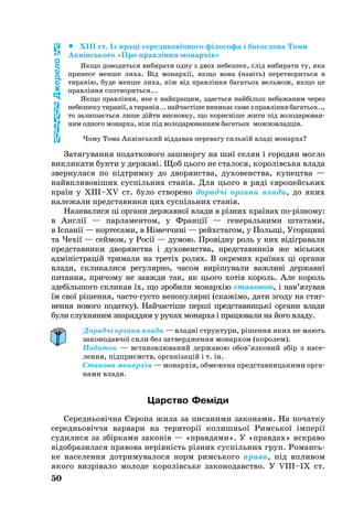 		XIII ст. Із праці се­реднь­овічно­го філо­со­фа і бо­гос­ло­ва То­ми
Аквінсь­ко­го «Про правління мо­нархів»
Як­що до­во­дить­ся ви­би­ра­ти од­ну з двох не­без­пек, слід ви­би­ра­ти ту, яка
при­не­се мен­ше ли­ха. Від мо­нархії, як­що во­на (навіть) пе­рет­во­рить­ся в
ти­ранію, бу­де мен­ше ли­ха, ніж від правління ба­гать­ох вель­мож, як­що це
правління спот­во­рить­ся...
Як­що правління, яке є найк­ра­щим, здаєть­ся найбільш не­ба­жа­ним че­рез
не­без­пе­кути­ранії,ати­ранія...най­частішеви­ни­каєса­мезправлінняба­гатьох..,
то за­ли­шаєть­ся ли­ше дійти вис­нов­ку, що ко­рисніше жи­ти під во­ло­да­рю­ван­
ням од­но­го мо­нар­ха, ніж під во­ло­да­рю­ван­ням ба­гать­ох мож­нов­ладців.
Чому То­ма Аквінсь­кий від­да­вав пе­ре­ва­гу сильній владі мо­нар­ха?
За­тя­гу­ван­ня по­дат­ко­во­го заш­мор­гу на шиї се­лян і го­ро­дян мог­ло
викликати бунти у дер­жаві. Щоб ць­о­го не сталося, ко­ролівсь­ка вла­да
звер­ну­ла­ся по підтрим­ку до дво­ря­н­ства, ду­хо­ве­н­ства, ку­пе­цт­ва —
найвпли­вовіших суспіль­них станів. Для ць­о­го в ряді євро­пейсь­ких
країн у XIII–XV ст. бу­ло ство­ре­но до­радчі ор­га­ни вла­ди, до яких
належали предс­тав­ни­ки цих суспіль­них станів.
На­зи­ва­ли­ся ці ор­га­ни дер­жав­ної вла­ди в різних країнах порізно­му:
в Англії — пар­ла­мен­том, у Франції — ге­не­раль­ни­ми штата­ми,
в Іспанії — кор­те­са­ми, в Німеч­чині — рейхста­гом, у Польщі, Угор­щині
та Чехії — сей­мом, у Росії — ду­мою. Провідну роль у них відігравали
предс­тав­ни­ки дво­ря­н­ства і ду­хо­ве­н­ства, предс­тав­ників же місь­ких
адміністрацій три­ма­ли на третіх ро­лях. В ок­ре­мих країнах ці ор­га­ни
вла­ди, скли­ка­ли­ся ре­гу­ляр­но, ча­сом вирішу­ва­ли важ­ливі дер­жавні
пи­тан­ня, при­чо­му не завж­ди так, як ць­о­го хотів ко­роль. Але король
здебільшого скли­кав їх, що зробили монархію становою, і нав’язу­вав
їм свої рішен­ня, час­тогус­то не­по­пу­лярні (скажімо, да­ти зго­ду на стяг­
нен­ня но­во­го по­дат­ку). Най­частіше перші предс­тав­ницькі ор­га­ни вла­ди
бу­ли слух­ня­ним зна­ряд­дям у ру­ках мо­нарха і працювали на його вла­ду.
Дорадчі органи влади — владні структури, рішення яких не мають
законодавчої сили без затвердження монархом (королем).
Податок — встановлюваний державою обов’язковий збір з на­се­
лення, підприємств, організацій і т. ін.
Станова монархія — монархія, обмежена представницькими орга­
нами влади.
Царство Феміди
Се­реднь­овічна Євро­па жила за пи­са­ни­ми за­ко­на­ми. На почат­ку
се­реднь­овіччя вар­ва­ри на те­ри­торії ко­лишньої Римсь­кої імперії
су­ди­ли­ся за збірками законів — «прав­да­ми». У «прав­дах» яск­ра­во
відоб­ра­зи­ла­ся правова нерівність різних суспіль­них груп. Ро­мансь­
ке на­се­лен­ня дот­ри­му­ва­ло­ся норм римсь­ко­го пра­ва, під впли­вом
якого визрівало мо­ло­де ко­ролівсь­ке за­ко­но­да­в­ство. У VIII–IX ст.
50
Джерело
 