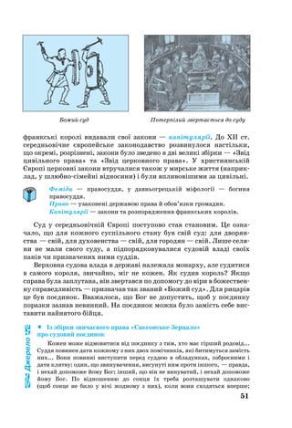 51
франкські ко­ролі ви­да­ва­ли свої за­ко­ни — капіту­лярії. До XII ст.
се­реднь­о­вічне євро­пейсь­ке за­ко­но­да­в­ство роз­ви­ну­ло­ся настіль­ки,
що ок­ремі, розрізнені, за­ко­ни бу­ло зве­де­но в дві ве­ликі збірки — «Звід
цивіль­но­го пра­ва» та «Звід цер­ков­но­го пра­ва». У хрис­ти­янській
Європі цер­ковні за­ко­ни втру­ча­ли­ся та­кож у мирсь­ке жит­тя (нап­рик­
лад, у шлюб­носімейні відно­си­ни) і були впливовішими за цивільні.
Феміда — правосуддя, у давньогрецькій міфології — богиня
правосуддя.
Право — узаконені державою права й обов’язки громадян.
Капітулярії — закони та розпорядження франкських королів.
Суд у се­реднь­овічній Європі пос­ту­по­во став ста­но­вим. Це оз­на­
чало, що для кож­но­го суспіль­но­го ста­ну був свій суд: для дво­ря­н­
ства — свій, для ду­хо­ве­н­ства — свій, для го­ро­дян — свій. Ли­ше се­ля­
ни не ма­ли сво­го су­ду, а підпорядковувалися су­довій владі своїх
панів чи при­з­на­че­них ни­ми суддів.
Вер­хов­на су­до­ва вла­да в дер­жаві на­ле­жа­ла мо­нар­ху, але су­ди­ти­ся
в са­мо­го ко­ро­ля, зви­чай­но, міг не ко­жен. Як су­див ко­роль? Як­що
спра­ва бу­ла зап­лу­та­на, він звер­тав­ся по до­по­мо­гу до віри в бо­жествен­
ну спра­вед­ливість — приз­на­чав так зва­ний «Бо­жий суд». Для ри­царів
це був поєди­нок. Вва­жа­ло­ся, що Бог не до­пус­тить, щоб у поєдин­ку
по­раз­ки заз­нав не­вин­ний. На поєди­нок мож­на бу­ло замість се­бе вис­
та­ви­ти найнятого бійця.
		Із збірки звичаєвого права «Сак­сонсь­ке Зер­ца­ло»
про су­до­вий поєди­нок
Ко­жен мо­же відмо­ви­ти­ся від поєдин­ку з тим, хто має гірший ро­довід...
Суд­дя по­ви­нен да­ти кож­но­му з них двох помічників, які би­ти­муть­ся замість
них... Во­ни по­винні вис­ту­пи­ти пе­ред суд­дею в об­ла­дун­ках, озб­роєни­ми і
да­ти клят­ву: один, що зви­ну­ва­чен­ня, ви­су­нуті ним про­ти іншо­го, — прав­да,
і не­хай до­по­мо­же йо­му Бог; інший, що він не ви­ну­ва­тий, і не­хай до­по­мо­же
йо­му Бог. По відно­шен­ню до сон­ця їх тре­ба роз­та­шу­ва­ти од­на­ко­во
(щоб сон­це не би­ло у вічі жод­но­му з них), ко­ли во­ни схо­дять­ся впер­ше;
Джерело
Потерпілий звертається до судуБожий суд
 