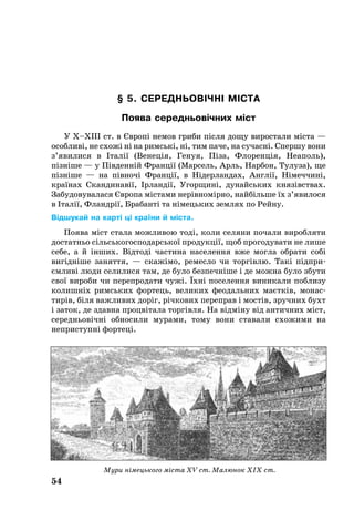 54
§ 5. СЕ­РЕДНЬ­ОВІЧНІ МІСТА
По­я­ва се­реднь­овічних міст
У Х–ХІІІ ст. в Європі не­мов гри­би після до­щу ви­рос­та­ли міста —
особ­ливі, не схожі ні на римські, ні, тим па­че, на су­часні. Спер­шу вони
з’яви­ли­ся в Італії (Ве­неція, Ге­нуя, Піза, Фло­ренція, Не­а­поль),
пізніше — у Південній Франції (Мар­сель, Арль, Нар­бон, Ту­лу­за), ще
пізніше — на півночі Франції, в Нідер­лан­дах, Англії, Німеч­чині,
країнах Скан­ди­навії, Ірландії, Угор­щині, ду­найсь­ких князівствах.
За­бу­до­ву­ва­ла­ся Євро­па міста­ми нерівномірно, найбіль­ше їх з’яви­ло­ся
в Італії, Фландрії, Бра­банті та німець­ких зем­лях по Рей­ну.
Відшукай на карті ці країни й міста.
По­я­ва міст ста­ла мож­ли­вою тоді, ко­ли се­ля­ни по­ча­ли ви­роб­ля­ти
достатньо сільсь­ко­гос­по­дарсь­кої про­дукції, щоб про­го­ду­ва­ти не ли­ше
се­бе, а й інших. Відтоді час­ти­на населення вже мог­ла об­ра­ти собі
вигідніше за­нят­тя, — скажімо, ремесло чи торгівлю. Такі під­при­
ємливі лю­ди се­ли­ли­ся там, де бу­ло без­печніше і де мож­на бу­ло збу­ти
свої ви­ро­би чи пе­реп­ро­да­ти чужі. Їхні по­се­лен­ня ви­ни­ка­ли по­б­ли­зу
ко­лишніх римсь­ких фортець, ве­ли­ких фе­о­даль­них маєтків, мо­нас­
тирів, біля важ­ли­вих доріг, річко­вих пе­реп­рав і мостів, зруч­них бухт
і за­ток, де здав­на процвіта­ла торгівля. На відміну від ан­тич­них міст,
середньовічні обносили мурами, тому вони ставали схожими на
неприступні фор­те­ці.
Мури німецького міста XV ст. Малюнок ХІХ ст.
 
