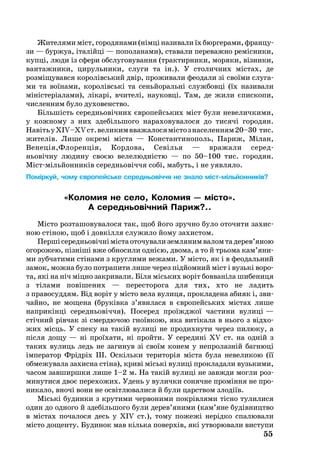 55
Жи­те­ля­ми міст, го­ро­дя­на­ми (німці на­зи­ва­ли їх бюр­ге­ра­ми, фран­цу­
зи — бур­жуа, італійці — по­по­ла­на­ми), ста­ва­ли пе­ре­важ­но ре­міс­ни­ки,
купці, лю­ди із сфе­ри обс­лу­го­ву­ван­ня (трак­тир­ни­ки, мо­ря­ки, візни­ки,
ван­таж­ни­ки, ци­руль­ни­ки, слу­ги та ін.). У сто­лич­них міс­тах, де
розміщувався ко­ролівсь­кий двір, про­жи­ва­ли фе­о­да­ли зі своїми слу­га­
ми та воїна­ми, ко­ролівські та сеньйо­ральні служ­бовці (їх на­зи­ва­ли
міністеріала­ми), лікарі, вчи­телі, на­у­ковці. Там, де жили єпис­копи,
чис­лен­ним бу­ло ду­хо­ве­н­ство.
Більшість се­реднь­овічних євро­пейсь­ких міст бу­ли не­ве­лич­ки­ми,
у кож­но­му з них здебільшого на­ра­хо­ву­ва­ло­ся до ти­сячі го­ро­дян.
НавітьуXIV–XVст.ве­ли­кимвва­жа­ло­сямістозна­се­лен­ням20–30 тис.
жи­телів. Ли­ше ок­ремі міста — Конс­тан­ти­но­поль, Па­риж, Мілан,
Ве­неція,Фло­ренція, Кор­до­ва, Севілья — вра­жа­ли се­ред­­
нь­овічну лю­ди­ну своєю ве­ле­людністю — по 50–100 тис. го­ро­дян.
Містмільйон­ників се­реднь­овіччя собі, мабуть, і не уяв­ля­ло.
Поміркуй, чому європейське середньовіччя не знало містмільйонників?
«Коломия не село, Коломия — місто».
А середньовічний Париж?..
Місто роз­та­шо­ву­ва­ло­ся так, щоб йо­го зруч­но бу­ло ото­чи­ти за­хис­
ною стіною, щоб і довкілля слу­жило йо­му за­хи­ст­ом.
Першісе­реднь­овічнімістаото­чу­ва­лизем­ля­нимва­ломтаде­рев’яною
ого­ро­жею, пізніші вже об­но­си­ли однією, дво­ма, а то й трьо­ма кам’яни­
ми зуб­ча­ти­ми стіна­ми з круг­ли­ми ве­жа­ми. У місто, як і в фе­о­даль­ний
за­мок, мож­на бу­ло пот­ра­пи­ти лише че­рез підйом­ний міст і ву­зькі во­ро­
та, які на ніч міцно зак­ри­ва­ли. Біля місь­ких воріт бовваніла ши­бе­ни­ця
з тіла­ми повіше­них — пе­рес­то­ро­га для тих, хто не ла­дить
з пра­во­суд­дям. Від воріт у місто ве­ла ву­ли­ця, прок­ла­де­на аби­як і, зви­
чай­но, не мо­ще­на (бруківка з’яви­ла­ся в євро­пейсь­ких містах ли­ше
наприкінці се­реднь­овіччя). По­се­ред проїжджої час­ти­ни ву­лиці —
стічний рівчак зі смер­дю­чою гноївкою, яка витіка­ла в нь­о­го з відхо­
жих місць. У спе­ку на такій ву­лиці не про­дих­ну­ти че­рез пи­лю­ку, а
після до­щу — ні проїха­ти, ні прой­ти. У се­ре­дині XV ст. на одній з
та­ких ву­лиць ледь не за­ги­нув зі своїм ко­нем у неп­ро­лазній баг­нюці
імпе­ра­тор Фрідріх III. Оскіль­ки те­ри­торія міста бу­ла не­ве­ли­кою (її
об­ме­жу­ва­ла за­хис­на стіна), криві міські ву­лиці прок­ла­да­ли вузь­ки­ми,
ча­сом завширшки лише 1–2 м. На такій ву­лиці не завж­ди мог­ли роз­
ми­ну­ти­ся двоє пе­ре­хо­жих. Удень у ву­лич­ки со­няч­не проміння не про­
ни­ка­ло, вночі во­ни не освітлю­ва­ли­ся й бу­ли царством злодіїв.
Міські бу­дин­ки з кру­ти­ми чер­во­ни­ми покрівля­ми тісно ту­ли­ли­ся
один до од­но­го й здебіль­шо­го бу­ли де­рев’яни­ми (кам’яне будівницт­во
в містах по­ча­ло­ся десь у XIV ст.), то­му по­жежі нерідко спа­лю­ва­ли
місто дощенту. Бу­ди­нок мав кіль­ка по­верхів, які ут­во­рю­ва­ли вис­ту­пи
 