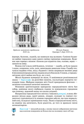 56
(ерке­ри, бал­ко­ни, лоджії), що на­ви­са­ли над ву­ли­цею. Суміжні бу­дин­
ки майже тор­ка­ли­ся один од­но­го своїми горішніми по­вер­ха­ми. Бу­ди­
нок мав го­ри­ще з вікном і бло­ком для піднят­тя сіна, со­ло­ми, зер­на —
за­пасів на зи­му.
Кож­на сім’я ма­ла свій бу­ди­нок, точніше — са­ди­бу, де бу­ли гряд­ки
і са­док, ко­нюш­ня, хлів, ль­ох, ви­ног­рад­на да­виль­ня то­що. Са­ди­бу ото­
чу­ва­ла­надійна стіна, вхід у бу­ди­нок і вікна зак­ри­ва­ли ма­сив­ні две­рі
йвікон­ни­ці(се­реднь­овічналю­ди­навсь­о­гобо­я­ла­ся).Сло­вом,усе­реднь­
овічно­му місті май­же все бу­ло, як у селі.
Міські бу­дин­ки ну­ме­рації не ма­ли, її заміню­ва­ли розпізна­вальні
зна­ки — ба­рельєфи на релігійні сю­же­ти, скульп­турні порт­ре­ти гос­
по­дарів то­що. Май­да­ни ок­ре­мих міст Італії прик­ра­ша­ли фон­та­ни —
залишки ко­лишньої ан­тич­ної пиш­но­ти.
Ос­нов­ною архітек­тур­ною прик­ра­сою се­реднь­овічно­го міста був
со­бор, дзвіни­ця яко­го відби­ва­ла го­ди­ни та повідом­ля­ла го­ро­дя­нам
про по­же­жу, во­ро­жий на­пад чи спа­лах епідемії.
Нап­рикінці се­реднь­овіччя в містах з’яви­ли­ся ра­туші, в яких зби­
ра­ла­ся місь­ка ра­да, криті рин­ки, лікарні, ко­леджі та гомінкі сту­
дентські гур­то­жит­ки (з їх по­я­вою го­ро­дя­ни за­бу­ли, що та­ке нор­маль­
ний сон), складські приміщен­ня то­що. Лазні в се­реднь­овічно­му місті,
на відміну від ан­тич­но­го, бу­ли рідкістю, до то­го ж вражали своєю
ан­ти­санітарією.
Барельєф — низький рельєф, у якому опукле зображення виступає
над плоскою поверхнею не більш ніж на половину свого об’єму.
Будинок заможного городянина.
XIII ст.
Нічний Париж.
Гравюра Г. Доре. ХІХ ст.
 