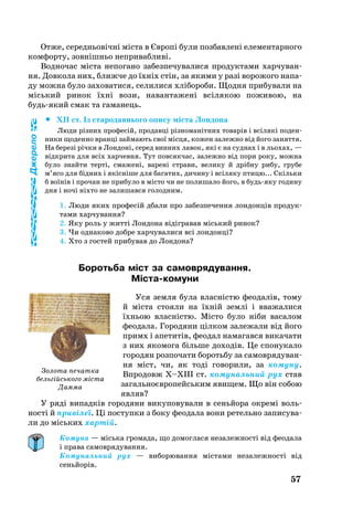 57
От­же, се­реднь­овічні міста в Європі бу­ли поз­бав­ле­ні еле­мен­тар­но­го
ком­фор­ту, зовнішньо неп­ри­ваб­ли­ві.
Водночас міста не­по­га­но за­без­пе­чу­ва­ли­ся про­дук­та­ми хар­чу­ван­
ня. Дов­ко­ла них, б­лиж­че до їхніх стін, за яки­ми у разі ворожого на­па­
ду мож­на бу­ло за­хо­ва­ти­ся, се­ли­ли­ся хлібо­ро­би. Щод­ня при­бу­ва­ли на
місь­кий ри­нок їхні во­зи, на­ван­та­жені всіля­кою по­жи­вою, на
будьякий смак та га­ма­нець.
		XII ст. Із ста­ро­давнь­о­го опи­су міста Лон­до­на
Лю­ди різних про­фесій, про­давці різно­манітних то­варів і всілякі по­ден­
ни­ки що­ден­но вранці зай­ма­ють свої місця, ко­жен за­леж­но від йо­го за­нят­тя.
На бе­резі річки в Лон­доні, се­ред вин­них ла­вок, які є на суд­нах і в ль­о­хах, —
відкри­та для всіх хар­чев­ня. Тут повсякчас, за­леж­но від по­ри ро­ку, мож­на
було знай­ти терті, сма­жені, ва­рені стра­ви, ве­ли­ку й дрібну ри­бу, гру­бе
м’ясо для бідних і якісніше для ба­га­тих, ди­чи­ну і всіля­ку пти­цю... Скіль­ки
б воїнів і про­чан не при­бу­ло в місто чи не по­ли­ша­ло йо­го, в будьяку го­ди­ну
дня і ночі ніхто не за­ли­шав­ся го­лод­ни­м.
1. Лю­ди яких про­фесій дба­ли про за­без­пе­чен­ня лон­донців про­дук­
та­ми хар­чу­ван­ня?
2. Яку роль у житті Лон­до­на відігра­вав місь­кий ри­нок?
3. Чи од­на­ко­во доб­ре хар­чу­ва­ли­ся всі лон­донці?
4. Хто з гос­тей при­бу­вав до Лон­дона?
Бо­роть­ба міст за са­мов­ря­ду­ван­ня.
Містако­му­ни
Уся зем­ля бу­ла власністю фе­о­далів, то­му
й міста стояли на їхній землі і вва­жа­ли­ся
їхнь­ою власністю. Місто було ніби васалом
феодала. Го­ро­дя­ни цілком за­ле­жа­ли від йо­го
примх і апе­титів, фе­о­дал на­ма­гав­ся ви­ка­ча­ти
з них яко­мо­га біль­ше до­ходів. Це спо­ну­ка­ло
го­ро­дян роз­по­ча­ти бо­роть­бу за са­мов­ря­ду­ван­
ня міст, чи, як тоді го­во­ри­ли, за ко­му­ну.
Впродовж Х–ХІІІ ст. ко­му­наль­ний ру­х ста­в
за­галь­ноєвро­пейсь­ким яви­щем. Що він собою
являв?
У ряді ви­падків го­ро­дя­ни викуповували в сеньйо­ра ок­ремі воль­
ності й привілеї. Ці пос­туп­ки з бо­ку фе­о­да­ла во­ни ре­тель­но за­пи­су­ва­
ли до місь­ких хартій.
Комуна — міська громада, що домоглася незалежності від феодала
і права самоврядування.
Комунальний рух — виборювання містами незалежності від
сеньйорів.
Золота печатка
бельгійського міста
Дамма
Джерело
 