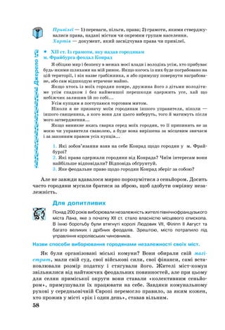 58
Привілеї — 1) переваги, пільги, права; 2) грамоти, якими ствер­джу­
валися права, надані містам чи окремим групам населення.
Хартія — документ, який засвідчував права чи привілеї.
		XII ст. Із гра­мо­ти, яку на­дав го­ро­дя­нам
м. Фрай­бур­га фе­о­дал Кон­рад
Я обіцяю мир і без­пе­ку в ме­жах моєї вла­ди і во­лодінь усім, хто при­бу­ває
будьяки­ми шля­ха­ми на мій ри­нок. Як­що ко­гось із них бу­де пог­ра­бо­ва­но на
цій те­ри­торії, і він наз­ве грабіжни­ка, я або при­му­шу по­вер­ну­ти наг­ра­бо­ва­
не, або сам відшко­дую втра­че­не май­но.
Як­що хтось із моїх го­ро­дян пом­ре, дру­жи­на йо­го з діть­ми во­лодіти­
ме усім спад­ком і без най­мен­шої пе­реш­ко­ди одер­жить усе, хай що
небіжчик за­ли­шив їй по собі...
Усім куп­цям я пос­ту­па­ю­ся тор­го­вим ми­том.
Ніко­ли я не приз­на­чу моїм го­ро­дя­нам іншо­го уп­ра­ви­те­ля, ніко­ли —
іншо­го свя­ще­ни­ка, а ко­го во­ни для ць­о­го ви­бе­руть, то­го й ма­ти­муть після
мо­го зат­ве­рд­жен­ня...
Як­що ви­ник­не якась свар­ка се­ред моїх го­ро­дян, то її при­пи­нять не за
моєю чи уп­ра­ви­те­ля сва­во­лею, а бу­де во­на виріше­на за місце­вим зви­чаєм
і за за­кон­ним пра­вом усіх купців...
1. Які зо­бов’язан­ня взяв на се­бе Кон­рад що­до го­ро­дян у м. Фрай­­
бурзі?
2. Які пра­ва одер­жа­ли го­ро­дя­ни від Кон­ра­да? Чиїм інте­ре­сам во­ни
найбіль­ше відповіда­ли? Відповідь обґ­рун­туй.
3. Яке фе­о­даль­не пра­во що­до го­ро­дян Кон­рад зберіг за со­бою?
Але не завж­ди вда­ва­ло­ся мир­но по­ро­зуміти­ся з сеньйо­ром. До­сить
час­то го­ро­дя­ни му­си­ли бра­ти­ся за зброю, щоб здо­бу­ти омріяну не­за­
лежність.
Для допитливих
По­над 200 років ви­бо­рю­ва­ли не­за­лежність жи­телі північноф­ран­цузь­ко­го
міста Ла­на, яке з по­чат­ку XII ст. ста­ло власністю місце­во­го єпис­ко­па.
В їхню боротьбу бу­ли втяг­нуті ко­ролі Лю­до­вик VII, Філіпп II Ав­густ та
ба­га­то ве­ли­ких і дрібних фе­о­далів. Зреш­тою, місто пот­ра­пи­ло під
уп­равління ко­ролівсь­ких чи­нов­ників.
Назви способи виборювання городянами незалежності своїх міст.
Як бу­ли ор­ганізо­вані міські ко­му­ни? Во­ни оби­ра­ли свій магі­
страт, ма­ли свій суд, свої війсь­кові си­ли, свої фінан­си, самі вста­
нов­лю­ва­ли розмір по­дат­ку і стя­гу­вали йо­го. Жи­телі містко­мун
звіль­ня­ли­ся від най­тяж­чих фе­о­даль­них повин­нос­тей, але при ць­о­му
для се­лян примісь­кої ок­ру­ги во­ни ста­вали «ко­лек­тив­ним сеньйо­
ром», при­му­шу­ва­ли їх пра­цю­ва­ти на себе. Зав­дяки ко­му­наль­но­му
ру­хові у се­реднь­овічній Європі пе­ре­мог­ло пра­ви­ло, за яким ко­жен,
хто про­жив у місті «рік і один день», ста­вав віль­ним.
Джерело
 