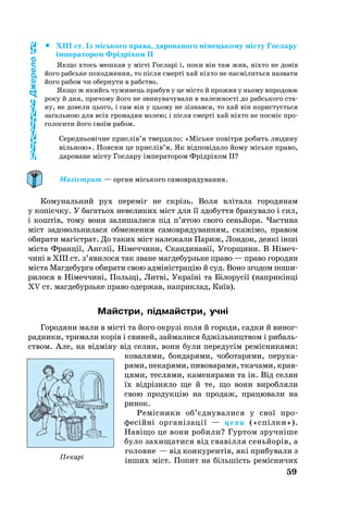 59
		XIII ст. Із місь­ко­го пра­ва, да­ро­ва­но­го німець­ко­му місту Гос­ла­ру
імпе­ра­то­ром Фрідріхом II
Як­що хтось меш­кав у місті Гос­ларі і, по­ки він там жив, ніхто не довів
йо­го рабсь­ке по­ход­жен­ня, то після смерті хай ніхто не насмілить­ся наз­ва­ти
йо­го ра­бом чи обер­ну­ти в рабство.
Як­що ж якийсь чу­жи­нець при­був у це місто й про­жив у нь­о­му впро­довж
ро­ку й дня, при­чо­му йо­го не зви­ну­ва­чу­ва­ли в на­леж­ності до рабсь­ко­го ста­
ну, не до­ве­ли ць­о­го, і сам він у ць­о­му не зізнав­ся, то хай він ко­рис­туєть­ся
за­галь­ною для всіх гро­ма­дян во­лею; і після смерті хай ніхто не посміє про­
го­ло­си­ти йо­го своїм ра­бом.
Се­реднь­овічне прислів’я твер­ди­ло: «Місь­ке повітря ро­бить людину
віль­ною». Поясни це прислів’я. Як відповіда­ло йо­му місь­ке пра­во,
да­ро­ва­не місту Гос­ла­ру імпе­ра­то­ром Фрідріхом II?
Магістрат — орган міського самоврядування.
Ко­му­наль­ний рух пе­реміг не скрізь. Во­ля вліта­ла го­ро­дя­нам
у копієчку. У ба­гать­ох не­ве­ли­ких міст для її здо­бут­тя бра­ку­ва­ло і сил,
і коштів, то­му во­ни за­ли­ша­ли­ся під п’ятою сво­го сеньйо­ра. Час­ти­на
міст за­до­воль­ни­ла­ся об­ме­же­ним са­моврядуванням, скажімо, пра­вом
оби­ра­ти магістрат. До таких міст на­ле­жа­ли Па­риж, Лон­дон, деякі інші
міста Франції, Англії, Німеч­чи­ни, Скан­ди­навії, Угор­щи­ни. В Ні­меч­
чині в XIII ст. з’яви­ло­ся так зва­не маг­де­бурзь­ке пра­во — пра­во горо­дян
міста Маг­де­бур­га оби­ра­ти свою адміністрацію й суд. Воно зго­дом по­ши­
рилося в Німеч­чи­ні, Польщі, Лит­ві, Ук­раїні та Біло­русії (нап­рикінці
XV ст. маг­де­бурзь­ке пра­во одер­жав, нап­риклад, Київ).
Майстри, підмайстри, учні
Го­ро­дя­ни ма­ли в місті та йо­го ок­рузі по­ля й го­ро­ди, сад­ки й ви­ног­
рад­ни­ки, три­ма­ли корів і сви­ней, зай­ма­ли­ся бджіль­ни­цт­вом і ри­баль­
ством. Але, на відміну від се­лян, во­ни бу­ли передусім ремісниками:
ко­ва­ля­ми, бон­да­ря­ми, чо­бо­та­ря­ми, пе­ру­ка­
ря­ми, пе­ка­ря­ми, пи­во­ва­ра­ми, тка­ча­ми, крав­
­ця­ми, тес­ля­ми, ка­ме­ня­ра­ми та ін. Від се­лян
їх відрізня­ло ще й те, що во­ни ви­роб­ля­ли
свою про­дукцію на про­даж, пра­цю­ва­ли на
ри­нок.
Ремісни­ки об’єдну­ва­ли­ся у свої про­
фесійні ор­ганізації — це­хи («спілки»).
На­ві­що це во­ни ро­би­ли? Гур­том зручніше
бу­ло за­хи­ща­ти­ся від свавілля сеньйорів, а
го­лов­не — від кон­ку­рентів, які при­бу­ва­ли з
інших міст. По­пит на більшість ремісни­чих
Джерело
Пекарі
 