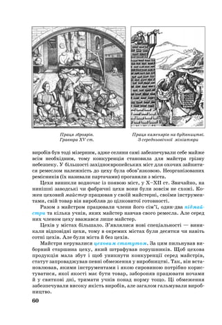 60
ви­робів був тоді мізерним, ад­же се­ля­ни самі за­без­пе­чу­ва­ли се­бе май­же
всім не­обхідним, то­му кон­ку­ренція ста­но­ви­ла для майстра грізну
не­без­пе­ку. У біль­шості західноєвро­пейсь­ких міст для охочих зай­ня­ти­
ся ре­мес­лом на­лежність до це­ху бу­ла обо­в’язко­вою. Не­ор­ганізо­ва­них
реміс­ників (їх на­зи­ва­ли пар­та­ча­ми) проганя­ли з міста.
Це­хи ви­ник­ли вод­но­час із по­я­вою міст, у Х–ХII cт. Зви­чай­но, на
нинішні за­вод­ські чи фаб­ричні це­хи во­ни бу­ли зовсім не схо­жі. Ко­­­
жен це­­хо­вий май­с­тер пра­цю­вав у своїй майс­терні, своїми інстру­мен­
­та­­ми, свій то­вар він ви­роб­ляв до цілко­ви­тої го­тов­ності.
Ра­зом з майстром пра­цю­ва­ли чле­ни йо­го сім’ї, одиндва підмай­
стри та кілька учнів, яких майс­тер нав­чав свого ре­мес­ла. Але се­ред
них чле­ном це­ху вва­жав­ся ли­ше майс­тер.
Цехів у містах біль­ша­ло. З’яв­ля­ли­ся нові спеціаль­ності — ви­ни­
ка­ли відповідні це­хи, то­му в ок­ре­мих містах бу­ли де­сят­ки чи навіть
сотні цехів. Але були міста й без цехів.
Майстри ке­ру­ва­ли­ся це­хо­вим ста­ту­том. За цим пиль­ну­вав ви­­
бор­ний стар­ши­на це­ху, який штра­фу­вав по­руш­ників. Щоб це­хо­ва
про­дукція ма­ла збут і щоб уник­ну­ти кон­ку­ренції се­ред майстрів,
­ста­тут зап­ро­вад­жував певні об­ме­жен­ня у ви­роб­ни­цт­ві. Так, він вста­
нов­лю­вав, яки­ми інстру­мен­та­ми і якою си­ро­ви­ною потрібно ко­рис­
ту­ва­ти­ся, якої якості має бу­ти то­вар, за­бо­ро­няв пра­цю­ва­ти но­ча­ми
й у свят­кові дні, три­ма­ти учнів понад нор­му то­що. Ці об­ме­жен­ня
за­без­пе­чу­ва­ли ви­со­ку якість ви­робів, але за­га­лом гальмували ви­роб­
ни­цт­во.
Праця каменярів на будівництві.
З середньовічної мініатюри
Праця зброярів.
Гравюра XV ст.
 