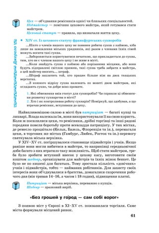 61
Цех — об’єднання ремісників однієї чи близьких спеціальностей.
Підмайстер — помічник цехового майстра, який готувався стати
майстром.
Цеховий статут — правила, що визначали життя цеху.
		XIV ст. Із цехового статуту франкфуртських сукноробів
...Ніхто з членів нашого цеху не повинен робити сукон з каймою, хіба
лише на замовлення міських урядників, які разом з членами їхніх сімей
можуть носити такі сукна.
...Забороняється користуватися печаткою, що прикладається до сукна,
тим, хто не є членом нашого цеху і не живе в місті.
...Коли знайдуть сукна з каймою або порізаними місцями, або вони
будуть підправлені світлою пряжею, такі сукна треба забрати в майстра,
а цей майстер вносить... штраф.
...Штраф заплатить той, хто працює більше ніж на двох ткацьких
верстатах.
...З кожного відрізу сукна належить по монеті двом майстрам, які
оглядають сукно, чи добре воно промите.
1. Які обмеження ввів статут для сукноробів? Чи сприяли ці обме­жен­
ня розвитку сукнарства в місті?
2. Хто і як контролював роботу сукнарів? Поміркуй, що здобував, а що
втрачав ремісник, вступивши до цеху.
Найвпли­вовішою си­лою в місті був пат­риціат — ба­гаті купці та
лих­варі. Вла­да на­ле­жа­ла їм, во­ни ви­ко­рис­то­ву­ва­ли її на свою ко­ристь.
Ко­ли ж по­си­ли­ли­ся це­хи, то ремісни­ки, дрібні торгівці та інші ря­дові
го­ро­дя­ни по­ве­ли бо­роть­бу про­ти всев­лад­дя пат­риціату. У тих містах,
де ре­мес­ло процвіта­ло (Кельн, Ба­зель, Фло­ренція та ін.), пе­ре­ма­гали
це­хи, в тор­го­вих же містах (Гам­бург, Лю­бек, Рос­ток та ін.) пе­ре­мо­гу
свят­ку­ва­ла місь­ка верхівка.
У XIV–XV cт. погіршу­ва­ло­ся ста­но­ви­ще підмайстрів і учнів. Як­що
раніше во­ни могли ви­би­ти­ся в майстри, то наприкінці се­реднь­о­вічної
до­би ба­га­то з них втра­ти­ло таку можливість. Щоб ста­ти майстром, тре­
ба бу­ло зробити вступний внесок у це­хо­ву ка­су, ви­го­то­ви­ти своїм
коштом ше­девр, ор­ганізу­ва­ти для майстрів та їхніх жінок бен­кет. Це
бу­ло не по ки­шені для ба­гать­ох. То­му зростала кількість «довічних»
учнів і підмайстрів, тобто — най­ма­них робітників. Для за­хис­ту своїх
інте­ресів во­ни об’єдну­ва­ли­ся в брат­ства, до­ма­га­ли­ся ско­ро­чен­ня ро­бо­
чо­го дня (він три­вав 14–16, а ча­сом і 18 го­дин), підви­щен­ня пла­тні.
Патриціат — міська верхівка, переважно з купців.
Шедевр — зразковий виріб.
«Без грошей у го´род — сам собі ворог»
З по­я­вою міст у Європі в XI–XV cт. пож­ва­ви­ла­ся торгівля. Са­ме
міста фор­му­ва­ли місце­вий ри­нок.
Джерело
 