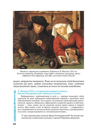 64
род­не» дво­ря­н­ство зневажало. То­му як не пи­ша­ло­ся своїм ба­га­т­ством
ку­пе­цт­во (до речі, майже поголовно нег­ра­мот­не), інші, особ­ли­во
лю­ди ро­зу­мо­вої праці, ста­ви­ли­ся до нь­о­го не вельми ша­ноб­ли­во.
	 По­ча­ток XVI ст. Із праці пись­мен­ни­ка і вче­но­го
Ераз­ма Рот­тер­дамсь­ко­го «Пох­ва­ла Глу­поті»
Най­дурнішим і найо­гиднішим зі всіх є... поріддя генд­лярів, тоб­то
тор­гашів, бо во­ни зай­ма­ють­ся найо­гиднішою спра­вою і до­ся­га­ють ме­ти
най­о­гиднішим спо­со­бом. Усіх ду­рять, на кож­но­му кроці брех­ли­во при­ся­
га­ють­ся, кра­дуть, об­ва­жу­ють, об­ра­хо­ву­ють і вод­но­час вда­ють із се­бе шля­
хет­них — то­му, пев­но, що на кож­но­му пальці ма­ють персні зі щи­ро­го
зо­ло­та. При ць­о­му в них не бра­кує низь­ких лес­тунів — «поб­ра­тимів»,
які, сподіва­ю­чись на част­ку не­чес­но на­жи­то­го ба­га­т­ства, підла­буз­ню­ють­
ся до них і всю­ди на­зи­ва­ють їх «вель­мишля­хет­ни­ми».
У чо­му зви­ну­ва­чу­вав ку­пе­цт­во Еразм Рот­тер­дамсь­кий? Чи цілком пра­
вим був він у своїй оцінці ку­пе­цт­ва і торгівлі? Відповідь обґрун­туй­.
Міняйло з дружиною за роботою. Художник К. Массейс. XVI ст.
Розглянь картину. Поміркуй, чому поряд з міняйлом, який рахує гроші,
зображено його дружину, яка вдає, що читає Святе Письмо
Джерело
 