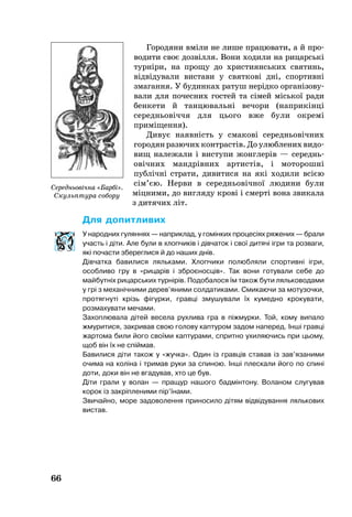 66
Го­ро­дя­ни вміли не ли­ше пра­цю­ва­ти, а й про­
во­дити своє дозвілля. Во­ни ходили на ри­царсь­кі
турніри, на про­щу до хрис­ти­янсь­ких свя­тинь,
відвіду­ва­ли вис­та­ви у свят­кові дні, спор­тивні
зма­ган­ня. У бу­дин­ках ра­туш нерідко ор­ганізо­ву­
ва­ли­ для по­чес­них гос­тей та сімей місь­кої ради
бен­ке­ти й тан­цю­вальні ве­чо­ри (наприкінці
се­редньовіччя для ць­о­го вже були ок­ремі
приміщення).
Ди­вує на­явність у сма­кові се­реднь­овічних
го­ро­дян ра­зю­чих конт­растів. До улюб­ле­них ви­до­
вищ на­ле­жа­ли і вис­тупи жонг­лерів — се­реднь­
овічних мандрівних ар­тистів, і мо­то­рошні
публічні стра­ти, ди­ви­ти­ся на які хо­ди­ли всією
сім’єю. Нер­ви в се­реднь­овічної лю­ди­ни бу­ли
міцни­ми, до виг­ля­ду крові і смерті во­на зви­ка­ла
з дитячих літ.
Для допитливих
У народних гуляннях — наприклад, у гомінких процесіях ряжених — брали
участь і діти. Але були в хлопчиків і дівчаток і свої дитячі ігри та розваги,
які почасти збереглися й до наших днів.
Дівчатка бавилися ляльками. Хлопчики полюбляли спортивні ігри,
особливо гру в «рицарів і зброєносців». Так вони готували себе до
майбутніх рицарських турнірів. Подобалося їм також бути ляльководами
у грі з механічними дерев’яними солдатиками. Смикаючи за мотузочки,
протягнуті крізь фігурки, гравці змушували їх кумедно крокувати,
розмахувати мечами.
Захоплювала дітей весела рухлива гра в піжмурки. Той, кому випало
жмуритися, закривав свою голову каптуром задом наперед. Інші гравці
жартома били його своїми каптурами, спритно ухиляючись при цьому,
щоб він їх не спіймав.
Бавилися діти також у «жучка». Один із гравців ставав із зав’язаними
очима на коліна і тримав руки за спиною. Інші плескали його по спині
доти, доки він не вгадував, хто це був.
Діти грали у волан — пращур нашого бадмінтону. Воланом слугував
корок із закріпленими пір’їнами.
Звичайно, море задоволення приносило дітям відвідування лялькових
вистав.
Середньовічна «Барбі».
Скульптура собору
 