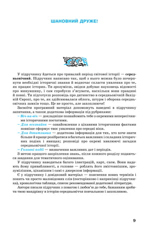Ша­нов­ний дру­же!
У підруч­ни­ку йдеть­ся про три­ва­лий період світо­вої історії — се­ред­
нь­овічний. Підруч­ник на­пи­са­но так, щоб з нь­о­го мож­на бу­ло по­че­рп­
ну­ти не­обхідні істо­ричні знан­ня й вод­но­час склас­ти уяв­лен­ня про те,
як пра­цює істо­рик. Ти зро­зумієш, звідки добуває науковець відо­мості
про ми­нув­ши­ну, і сам спро­буєш з’ясу­ва­ти, наскіль­ки во­ни прав­диві
й повні. Ти підго­туєш роз­повідь про ди­ти­н­ство в се­реднь­овічній Захід­
ній Європі, про те, як здійсню­ва­ла­ся об­ло­га, штурм і обо­ро­на се­реднь­
овічних замків то­що. Це не прос­то, але за­хоп­лю­юче!
Зас­воїти прог­рам­ний ма­теріал до­по­мо­жуть на­ве­дені в підруч­ни­ку
за­пи­тан­ня, а та­кож до­дат­ко­ва інфор­мація під руб­ри­ка­ми:
– Вічнавіч — док­ладніше поз­найо­мить те­бе з ок­ре­ми­ми не­пе­ресічни­
ми істо­рич­ни­ми пос­та­тя­ми.
– Для всез­найок — оз­найом­лен­ня з ціка­ви­ми істо­рич­ни­ми фак­та­ми
повніше сфор­мує твоє уяв­лен­ня про се­редні віки.
– Для до­пит­ли­вих — до­дат­ко­ва інфор­мація для тих, хто хо­че зна­ти
біль­ше й кра­ще розібра­ти­ся в ба­гать­ох важ­ли­вих і склад­них істо­рич­
них подіях і яви­щах; роз­повіді про ок­ремі хви­лю­ючі за­гад­ки
се­реднь­овічної історії.
– Головні події — визначення важливих дат і періодів.
З ме­тою кра­що­го закріплен­ня знань, після кож­но­го розділу по­да­ють­
ся завдання для тематичного оцінювання.
У підруч­ни­ку на­во­дить­ся ба­га­то ілюст­рацій, карт, схем. Во­ни на­да­
ють йо­му при­ваб­ли­вості, а го­лов­не — роб­лять йо­го змістовнішим, зро­
зумілішим, цікавішим і самі є дже­ре­лом інфор­мації.
Є у підруч­ни­ку і довідко­вий ма­теріал — по­яс­нен­ня но­вих термінів і
по­нять чи прос­то ма­ловідо­мих слів (пос­торінко­во і нап­рикінці підруч­ни­
ка), хро­но­логічна таб­ли­ця, спи­сок ре­ко­мен­до­ва­ної до­дат­ко­вої літе­ра­ту­ри.
Ав­то­ри пи­са­ли підруч­ник з по­ва­гою і лю­бов’ю до те­бе, ба­жан­ням зро­би­
ти твою мандрівку в історію се­реднь­овіччя пов­чаль­ною і за­хоп­ливою.
9
 