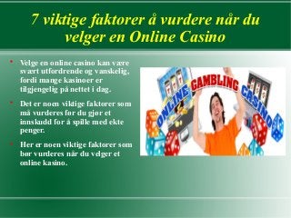 7 viktige faktorer å vurdere når du
velger en Online Casino






Velge en online casino kan være
svært utfordrende og vanskelig,
fordi mange kasinoer er
tilgjengelig på nettet i dag.
Det er noen viktige faktorer som
må vurderes før du gjør et
innskudd for å spille med ekte
penger.
Her er noen viktige faktorer som
bør vurderes når du velger et
online kasino.

 