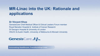 Dr Vincent Khoo
GenesisCare Chief Medical Officer & Clinical Leaders Forum member
Royal Marsden Hospital & Institute of Cancer Research
St George’s Hospital & University of London
ONJCC & Austin Health, University of Melbourne & Monash University
MR-Linac into the UK: Rationale and
applications
 