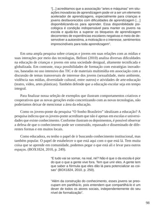 98 
“[...] acreditamos que a associação “artes e máquinas” em situ-ações 
inovadoras de aprendizagem pode vir a ser um elemento 
acelerador de aprendizagens, especialmente para crianças e 
jovens desfavorecidos com dificuldades de aprendizagem […] 
disponibilizando-os para aprender. Essa disponibilidade psi-cológica 
é condição indispensável para manter os jovens na 
escola e ajudá-los a superar os bloqueios de aprendizagem 
decorrentes de experiências escolares negativas e meio de de-senvolver 
a autoestima, a motivação e o interesse, sentimentos 
imprescindíveis para toda aprendizagem”. 
Em uma ampla pesquisa sobre crianças e jovens em suas relações com as mídias e 
suas interações por meio das tecnologias, Belloni (2010) analisa diversas dificuldades 
na educação de crianças e jovens em uma sociedade desigual, altamente tecnificada e 
globalizada. Em contraste, traça possibilidades de formação com estratégias inovado-ras, 
baseadas no uso intensivo das TIC e de materiais multimídia em associação com a 
discussão de temas transversais de interesse dos jovens (sexualidade, meio ambiente, 
violência nas mídias, diversidade cultural, entre outros) e atividades de arte-educação 
(teatro, vídeo, artes plásticas). Também defende que a educação escolar seja em tempo 
integral. 
Para finalizar nossa seleção de exemplos que ilustram comportamentos criativos e 
cooperativos que as novas gerações estão concretizando com as novas tecnologias, não 
poderíamos deixar de mencionar a área da educação. 
Como os jovens-ponte da pesquisa “O Sonho Brasileiro” idealizam a educação? A 
pesquisa indicou que os jovens-ponte acreditam que não é apenas em escolas e universi-dades 
que existe conhecimento. Conforme ilustram os depoimentos, é possível observar 
a defesa de que o conhecimento pode ser construído, repassado e disseminado de dife-rentes 
formas e em muitos locais. 
Como educadora, eu tenho o papel de ir buscando conhecimento institucional, mas 
também popular. O papel de estabelecer o que está aqui com o que está lá. Tem muita 
coisa que se aprende em comunidade, podemos pegar o que está ali e levar para outros 
espaços. (BOX1824, 2010, p. 249). 
“E tudo vai se somar, na real, né? Não é que o da escola é pior 
do que o que a gente vive fora. Tem que unir eles. A gente tem 
que saber a fórmula que eles dão lá para potencializar as coi-sas” 
(BOX1824, 2010, p. 250). 
“Além da construção do conhecimento, esses jovens se preo-cupam 
em partilhá-lo, pois entendem que compartilhá-lo é um 
dever de todos os atores sociais, independentemente do seu 
nível de formalização”. 
 