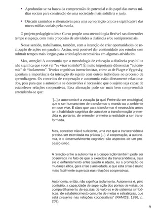 9 
• Aprofundar-se na busca da compreensão do potencial e do papel das novas mí-dias 
sociais para construção de uma sociedade mais solidária e justa. 
• Discutir caminhos e alternativas para uma apropriação crítica e significativa das 
novas mídias sociais pela escola. 
O projeto pedagógico deste Curso propõe uma metodologia flexível nas dimensões 
tempo e espaço, com mais propostas de atividades a distância e/ou semipresenciais. 
Nesse sentido, trabalhamos, também, com a intenção de criar oportunidades de re-alização 
de ações em paralelo. Assim, será possível dar continuidade aos estudos sem 
subtrair tempos mais longos para articulações necessárias em algumas atividades. 
Mas, atenção! A autonomia que a metodologia de educação a distância possibilita 
não significa que você vai “se virar sozinho”! É muito importante diferenciar “autono-mia” 
de “isolamento”. Teorias cognitivas interacionistas, como as de Piaget e Vygotsky, 
apontam a importância da interação do sujeito com outros indivíduos no processo de 
aprendizagem. Os conceitos de cooperação e autonomia estão diretamente relaciona-dos, 
pois para que a autonomia se desenvolva é necessário que o sujeito seja capaz de 
estabelecer relações cooperativas. Essa afirmação pode ser mais bem compreendida 
entendendo-se que: 
“[...] a autonomia é a vocação (a qual Freire diz ser ontológica) 
que o ser humano tem de transformar o mundo ou o ambiente 
em que vive. É claro que para transformar é necessário antes 
ter a habilidade cognitiva de conceber a transformação preten-dida 
e, portanto, de entender primeiro a realidade a ser trans-formada. 
Mas, conceber não é suficiente, uma vez que a transcendência 
precisa ser exercitada na prática [...]. A cooperação, a autono-mia, 
e o desenvolvimento cognitivo são aspectos de um pro-cesso 
único. 
A relação entre a autonomia e a cooperação também pode ser 
observada no fato de que o exercício da transcendência, seja 
ele o enfrentamento entre sujeito e objeto, ou a promoção de 
mudança ética, gera crise e ansiedade, e que esta crise é muito 
mais facilmente superada nas relações cooperativas. 
Autonomia, então, não significa isolamento. Autonomia é, pelo 
contrário, a capacidade de superação dos pontos de vistas, de 
compartilhamento de escalas de valores e de sistemas simbó-licos, 
de estabelecimento conjunto de metas e estratégias, que 
está presente nas relações cooperativas” (RAMOS, 1996, p. 
209). 
 