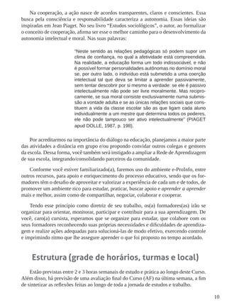 10 
Na cooperação, a ação nasce de acordos transparentes, claros e conscientes. Essa 
busca pela consciência e responsabilidade caracteriza a autonomia. Essas ideias são 
inspiradas em Jean Piaget. No seu livro “Estudos sociológicos”, o autor, ao formalizar 
o conceito de cooperação, afirma ser esse o melhor caminho para o desenvolvimento da 
autonomia intelectual e moral. Nas suas palavras: 
“Neste sentido as relações pedagógicas só podem supor um 
clima de confiança, no qual a afetividade está compreendida. 
Na realidade, a educação forma um todo indissociável, e não 
é possível formar personalidades autônomas no domínio moral 
se, por outro lado, o indivíduo está submetido a uma coerção 
intelectual tal que deva se limitar a aprender passivamente, 
sem tentar descobrir por si mesmo a verdade: se ele é passivo 
intelectualmente não pode ser livre moralmente. Mas recipro-camente, 
se sua moral consiste exclusivamente numa submis-são 
a vontade adulta e se as únicas relações sociais que cons-tituem 
a vida da classe escolar são as que ligam cada aluno 
individualmente a um mestre que determina todos os poderes, 
ele não pode tampouco ser ativo intelectualmente” (PIAGET 
apud DOLLE, 1987, p. 198). 
Por acreditarmos na importância do diálogo na educação, planejamos a maior parte 
das atividades a distância em grupo e/ou propondo convidar outros colegas e gestores 
da escola. Dessa forma, você também será instigado a ampliar a Rede de Aprendizagem 
de sua escola, integrando/consolidando parceiros da comunidade. 
Conforme você estiver familiarizado(a), faremos uso do ambiente e-ProInfo, entre 
outros recursos, para apoio e enriquecimento do processo educativo, sendo que os for-madores 
têm o desafio de aproveitar e valorizar a experiência de cada um e de todos, de 
promover um ambiente rico para estudar, praticar, buscar apoio e aprender a aprender 
mais e melhor, assim como de compartilhar, negociar, colaborar e cooperar. 
Tendo esse princípio como diretriz de seu trabalho, os(a) formadores(as) irão se 
organizar para orientar, monitorar, participar e contribuir para a sua aprendizagem. De 
você, caro(a) cursista, esperamos que se organize para estudar, que colabore com os 
seus formadores reconhecendo suas próprias necessidades e dificuldades de aprendiza-gem 
e realize ações adequadas para solucioná-las de modo efetivo, exercendo controle 
e imprimindo ritmo que lhe assegure aprender o que foi proposto no tempo acordado. 
Estrutura (grade de horários, turmas e local) 
Estão previstas entre 2 e 3 horas semanais de estudo e prática ao longo deste Curso. 
Além disso, há previsão de uma avaliação final do Curso (AF) na última semana, a fim 
de sintetizar as reflexões feitas ao longo de toda a jornada de estudos e trabalho. 
 
