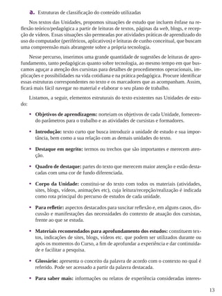 13 
a. Estruturas de classificação do conteúdo utilizadas 
Nos textos das Unidades, propomos situações de estudo que incluem ênfase na re-flexão 
teórico/pedagógica a partir de leituras de textos, páginas da web, blogs, e recep-ção 
de vídeos. Essas situações são permeadas por atividades práticas de aprendizado do 
uso do computador (periféricos, aplicativos) e leituras de cunho conceitual, que buscam 
uma compreensão mais abrangente sobre a própria tecnologia. 
Nesse percurso, inserimos uma grande quantidade de sugestões de leituras de apro-fundamento, 
tanto pedagógicas quanto sobre tecnologia, ao mesmo tempo em que bus-camos 
aguçar a atenção dos cursistas para detalhes de procedimentos operacionais, im-plicações 
e possibilidades na vida cotidiana e na prática pedagógica. Procure identiﬁcar 
essas estruturas correspondentes no texto e os marcadores que as acompanham. Assim, 
ﬁcará mais fácil navegar no material e elaborar o seu plano de trabalho. 
Listamos, a seguir, elementos estruturais do texto existentes nas Unidades de estu-do: 
• Objetivos de aprendizagem: norteiam os objetivos de cada Unidade, fornecen-do 
parâmetros para o trabalho e as atividades de cursistas e formadores. 
• Introdução: texto curto que busca introduzir a unidade de estudo e sua impor-tância, 
bem como a sua relação com as demais unidades do texto. 
• Destaque em negrito: termos ou trechos que são importantes e merecem aten-ção. 
• Quadro de destaque: partes do texto que merecem maior atenção e estão desta-cadas 
com uma cor de fundo diferenciada. 
• Corpo da Unidade: constitui-se do texto com todos os materiais (atividades, 
sites, blogs, vídeos, animações etc), cuja leitura/recepção/realização é indicada 
como rota principal do percurso de estudos de cada unidade. 
• Para refletir: aspectos destacados para suscitar reflexão e, em alguns casos, dis-cussão 
e manifestações das necessidades do contexto de atuação dos cursistas, 
frente ao que se estuda. 
• Materiais recomendados para aprofundamento dos estudos: constituem tex-tos, 
indicações de sites, blogs, vídeos etc. que podem ser utilizados durante ou 
após os momentos do Curso, a fim de aprofundar a experiência e dar continuida-de 
e facilitar a pesquisa. 
• Glossário: apresenta o conceito da palavra de acordo com o contexto no qual é 
referido. Pode ser acessado a partir da palavra destacada. 
• Para saber mais: informações ou relatos de experiência consideradas interes- 
 