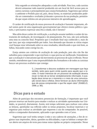 16 
feita segundo as orientações adequadas a cada atividade. Para isso, cada cursista 
deverá armazenar todo material produzido em um local de fácil acesso para os 
outros cursistas e principalmente para seu(a) formador(a). Sugerimos que utilize 
o ambiente e-ProInfo para tal, pois, dessa forma, os materiais produzidos pode-rão 
ser comentados e avaliados já durante o processo da sua produção, permitin-do 
que sejam refeitos em um processo interativo de aprendizagem. 
O caráter de certificação do nosso processo de avaliação é bastante importante, afi-nal 
somos parte de uma organização governamental que oferece ensino público e gra-tuito, 
e precisamos expressar uma ética cidadã, não é mesmo? 
Mas além desse caráter de certificação, a avaliação assume também o caráter de ins-trumento 
de mediação, de investigação e de planejamento. Por isso, não será atribuída 
uma nota ou conceito final. Propomos que o resultado final seja conhecido e, mais do 
que isso, que seja compreendido por todos. Isso demanda que durante as várias etapas 
você busque estar informado sobre os seus resultados, identificando o que está bom, as 
falhas, buscando como corrigi-las etc. 
Esteja atentos aos critérios de avaliação de cada produção, pois eles vão lhe dar 
subsídios para compreender o que está bom e o que precisa ser melhorado. Entendemos 
que a avaliação é o mecanismo que dá movimento ao processo de ação à reflexão. Nesse 
sentido, entendemos que é uma responsabilidade dos formadores e de todos os cursistas 
buscar um processo avaliativo que consiga: 
“[...] transformar o discurso avaliativo em mensagem que faça 
sentido, tanto para quem emite quanto para aquele que a re-cebe. 
O maior interesse de um processo de avaliação deveria 
recair no fato de se tornar verdadeiramente informador. A ava-liação 
deve tornar-se o momento e o meio de uma comunica-ção 
social clara e efetiva. Deve fornecer ao aluno informações 
que ele possa compreender e que lhe sejam úteis” (RABELO, 
1998, p. 80). 
Dicas para o estudo 
Além de participar dos encontros presenciais de formação, é importante que você 
procure reservar um horário para estudar e realizar as atividades apresentadas nas Uni-dades, 
se possível, diariamente. Assim, terá tempo suficiente para realizar com calma 
as leituras, aprofundar sua reflexão sobre os temas propostos, localizar materiais e se 
organizar para realizar as atividades que requerem o uso do computador. Se possível, 
utilize o computador diariamente, aplicando o que aprendeu com o Curso. 
Sugerimos que você tenha sempre à mão o seu caderno de anotações, a fim de re-gistrar 
suas impressões, ideias, questões ou dificuldades, e que se habitue a sempre dei-xar 
aberto um arquivo de texto para tomar notas rápidas no próprio computador. Nesse 
 