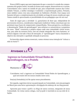 24 
Preece (2005) sugere que mais importante do que o conceito é o estudo dos compor-tamentos 
dos grupos online, focando na forma como surgem, desenvolvem-se e cessam. 
Concordamos com a autora no sentido de que, para compreender nuances das Comu-nidades 
Virtuais, a melhor estratégia é realmente a experimentação prática. Portanto, 
neste módulo vamos criar uma comunidade no Ambiente e-ProInfo. Esse espaço será 
bastante útil para a complementação das atividades ao longo de nossos estudos por aqui. 
Vamos estudá-lo aproveitando as possibilidades de uso pedagógico que ele nos traz! 
Antes de seguir para a atividade 1.2, gostaríamos de dizer que, independente de 
preciosismos técnicos, consideramos importante estabelecer linhas conceituais que nos 
permitam traçar bases de compreensão compartilhadas. Nessa perspectiva, escolhemos 
a denominação “Redes de aprendizagem” para enfatizar as características e propósitos 
do curso. “Rede” caracteriza o próprio espaço onde uma comunidade virtual ocorre, 
mas, para além da estrutura física, tem um sentido integrador dos seres humanos, in-terfaces 
digitais e de todo o fluxo de interações. E “aprendizagem” marca claramente o 
objetivo das interações e qualidade almejada no processo. 
Esclarecidos alguns termos essenciais, vamos retomar nossa intenção de “colocar a 
mão na massa”? 
Atividade 1.2 
Ingresso na Comunidade Virtual Redes de 
Aprendizagem, no e-ProInfo 
Momento 1: 
Convidamos você a ingressar na Comunidade Virtual Redes de Aprendizagem, a 
qual será muito útil em nossos estudos neste curso. 
Seu(sua) formador(a) irá lhe apoiar nesse procedimento. 
Em seguida, sugerimos iniciar sua participação na Comunidade, com uma postagem 
no Mural para uma breve apresentação e divulgação do endereço de seu blog pessoal. 
Aproveite para visitar o perfil e os blogs de outros cursistas, integrantes de nossa 
Comunidade. Ao visitar outros colegas, você já pode ir inserindo-os na sua rede de re-lações. 
 