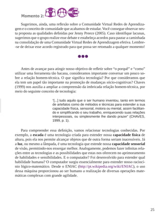 25 
Momento 2: 
Sugerimos, ainda, uma reflexão sobre a Comunidade Virtual Redes de Aprendiza-gem 
e o conceito de comunidade que acabamos de estudar. Você consegue observar nes-ta 
proposta as qualidades definidas por Jenny Preece (2005). Caso identifique lacunas, 
sugerimos que o grupo realize esse debate e estabeleça acordos para pautar a caminhada 
na consolidação de uma Comunidade Virtual Redes de Aprendizagem efetiva. Lembre- 
-se de deixar esse acordo registrado para que possa ser retomado a qualquer momento! 
Antes de avançar para atingir nosso objetivo de refletir sobre “o porquê” e “como” 
utilizar uma ferramenta tão bacana, consideramos importante conversar um pouco so-bre 
a relação homem-técnica. O que significa tecnologia? Por que consideramos que 
ela tem um papel tão importante na promoção de mudanças sócio-cognitivas? Chaves 
(1999) nos auxilia a ampliar a compreensão da imbricada relação homem-técnica, por 
meio do seguinte conceito de tecnologia: 
“[...] tudo aquilo que o ser humano inventou, tanto em termos 
de artefatos como de métodos e técnicas para estender a sua 
capacidade física, sensorial, motora ou mental, assim facilitan-do 
e simplificando o seu trabalho, enriquecendo suas relações 
interpessoais, ou simplesmente lhe dando prazer” (CHAVES, 
1999, p. 1). 
Para compreender essa definição, vamos relacionar tecnologias conhecidas. Por 
exemplo, a escada é uma tecnologia criada para estender nossa capacidade física de 
altura, pois ela nos permite alcançar objetos que de outra forma seriam inacessíveis. Já 
a luz, ou mesmo a lâmpada, é uma tecnologia que estende nossa capacidade sensorial 
de visão, permitindo-nos enxergar melhor. Analogamente, podemos fazer infinitas rela-ções 
entre as tecnologias e as possibilidades que estas nos oferecem no aprimoramento 
de habilidades e sensibilidades. E o computador? Foi desenvolvido para estender qual 
habilidade humana? O computador surgiu essencialmente para estender nosso raciocí-nio 
lógico-matemático. Desde o ENIAC (http://pt.wikipedia.org/wiki/ENIAC), o uso 
dessa máquina proporcionou ao ser humano a realização de diversas operações mate-máticas 
complexas com grande agilidade. 
 