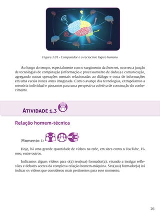 26 
Figura 1.01 - Computador e o raciocínio lógico humano 
Ao longo do tempo, especialmente com o surgimento da Internet, ocorreu a junção 
de tecnologias de computação (informação e processamento de dados) e comunicação, 
agregando outras operações mentais relacionadas ao diálogo e troca de informações 
em uma escala nunca antes imaginada. Com o avanço das tecnologias, extrapolamos a 
memória individual e passamos para uma perspectiva coletiva de construção do conhe-cimento. 
Atividade 1.3 
Relação homem-técnica 
Momento 1: 
Hoje, há uma grande quantidade de vídeos na rede, em sites como o YouTube, Vi-meo, 
entre outros. 
Indicamos alguns vídeos para o(a) seu(sua) formador(a), visando a instigar refle-xões 
e debates acerca da complexa relação homem-máquina. Seu(sua) formador(a) irá 
indicar os vídeos que considerou mais pertinentes para esse momento. 
 