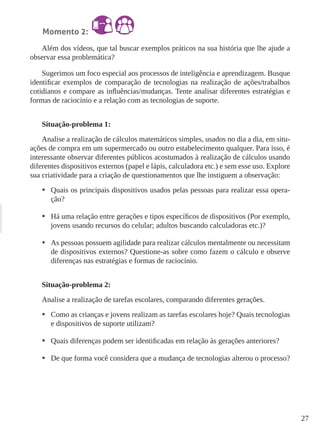 27 
Momento 2: 
Além dos vídeos, que tal buscar exemplos práticos na sua história que lhe ajude a 
observar essa problemática? 
Sugerimos um foco especial aos processos de inteligência e aprendizagem. Busque 
identificar exemplos de comparação de tecnologias na realização de ações/trabalhos 
cotidianos e compare as influências/mudanças. Tente analisar diferentes estratégias e 
formas de raciocínio e a relação com as tecnologias de suporte. 
Situação-problema 1: 
Analise a realização de cálculos matemáticos simples, usados no dia a dia, em situ-ações 
de compra em um supermercado ou outro estabelecimento qualquer. Para isso, é 
interessante observar diferentes públicos acostumados à realização de cálculos usando 
diferentes dispositivos externos (papel e lápis, calculadora etc.) e sem esse uso. Explore 
sua criatividade para a criação de questionamentos que lhe instiguem a observação: 
• Quais os principais dispositivos usados pelas pessoas para realizar essa opera-ção? 
• Há uma relação entre gerações e tipos específicos de dispositivos (Por exemplo, 
jovens usando recursos do celular; adultos buscando calculadoras etc.)? 
• As pessoas possuem agilidade para realizar cálculos mentalmente ou necessitam 
de dispositivos externos? Questione-as sobre como fazem o cálculo e observe 
diferenças nas estratégias e formas de raciocínio. 
Situação-problema 2: 
Analise a realização de tarefas escolares, comparando diferentes gerações. 
• Como as crianças e jovens realizam as tarefas escolares hoje? Quais tecnologias 
e dispositivos de suporte utilizam? 
• Quais diferenças podem ser identificadas em relação às gerações anteriores? 
• De que forma você considera que a mudança de tecnologias alterou o processo? 
 