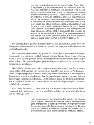 38 
que esta geração denominada de “nativos” o faz. Borba (2001, 
p. 46) sugere que “os seres humanos são constituídos por téc-nicas 
que estendem e modificam seu raciocínio e, ao mesmo 
tempo, esses mesmos seres humanos estão constantemente 
transformando essas técnicas”. Dessa forma podemos com-preender 
que a forma de trabalho do professor imigrante difere 
e muito da forma como seus alunos percebem o conhecimento 
e sua produção. Muitos docentes reclamam que seus alunos 
leem pouco, que são desmotivados para as atividades em sala 
de aula e possuem dificuldade de trabalhar em grupo. No en-tanto 
observa-se o mesmo grupo de alunos interagindo com 
seus colegas no Orkut, MSN e desfrutando dos recursos da 
Internet de forma criativa e imersiva. Este fenômeno acontece 
não apenas nos alunos com mais idade. Ele ocorre em crian-ças 
com pouca idade” (ALVES e GIRAFFA, 2008, p. 2). 
Por um lado, temos jovens estudantes “nativos” das novas mídias, cujos processos 
de cognição se reestruturam e se deslocam operando em espaços e modos diversos dos 
conhecidos até então. 
Por outro, temos educadores “imigrantes” na cultura digital, que se empenham para 
compreender e aceitar uma realidade bastante distinta da qual foram criados. Em sua 
maioria, esses sujeitos provêm de uma abordagem tradicional de ensino, marcada por 
individualismo, hierarquias de poder, pouco diálogo e relação entre escola e interesses 
cotidianos dos estudantes. 
Na Unidade 2 (Cultura das redes: mapeamentos fundamentais), aprofundaremos o 
estudo sobre o Ciberespaço e as características das diferentes gerações. Por hora, que-remos 
instigá-lo(a) problematizando a relação jovens-mídias-escola. Como superar as 
dicotomias e resgatar o papel da escola e da aprendizagem formal como oportunidade 
de libertação e emancipação humana? Gostaríamos de poder lhe dar uma resposta sim-ples 
e objetiva. Contudo, não poderíamos adotar uma abordagem simplista para uma 
realidade tão complexa... 
Para início de conversa, salientamos que precisamos caminhar de “mãos dadas”. 
E, antes de tudo, olhar com coragem e humildade as falhas da escola atual. Conforme 
Belloni (2010, p. 158): 
Hoje, em que pesem as transformações radicais nas socieda-des 
ocidentais, na escola e na família, apesar das boas inten-ções 
pedagógicas, a escola permanece um lugar privilegiado 
de coersão: a questão da autoridade a estrutura e lhe dá subs-tância. 
Nas teorias a autoridade é banida e denunciada, mas na 
prática continua a ser a espinha dorsal da instituição escolar. 
 