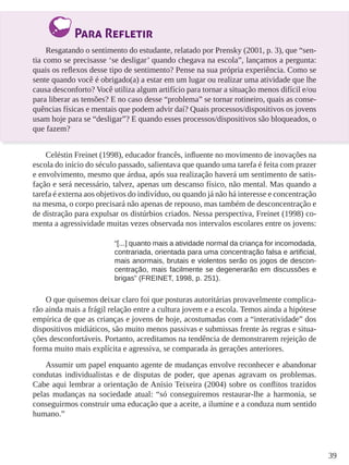 39 
Para Refletir 
Resgatando o sentimento do estudante, relatado por Prensky (2001, p. 3), que “sen-tia 
como se precisasse ‘se desligar’ quando chegava na escola”, lançamos a pergunta: 
quais os reflexos desse tipo de sentimento? Pense na sua própria experiência. Como se 
sente quando você é obrigado(a) a estar em um lugar ou realizar uma atividade que lhe 
causa desconforto? Você utiliza algum artifício para tornar a situação menos difícil e/ou 
para liberar as tensões? E no caso desse “problema” se tornar rotineiro, quais as conse-quências 
físicas e mentais que podem advir daí? Quais processos/dispositivos os jovens 
usam hoje para se “desligar”? E quando esses processos/dispositivos são bloqueados, o 
que fazem? 
Celéstin Freinet (1998), educador francês, influente no movimento de inovações na 
escola do início do século passado, salientava que quando uma tarefa é feita com prazer 
e envolvimento, mesmo que árdua, após sua realização haverá um sentimento de satis-fação 
e será necessário, talvez, apenas um descanso físico, não mental. Mas quando a 
tarefa é externa aos objetivos do indivíduo, ou quando já não há interesse e concentração 
na mesma, o corpo precisará não apenas de repouso, mas também de desconcentração e 
de distração para expulsar os distúrbios criados. Nessa perspectiva, Freinet (1998) co-menta 
a agressividade muitas vezes observada nos intervalos escolares entre os jovens: 
“[...] quanto mais a atividade normal da criança for incomodada, 
contrariada, orientada para uma concentração falsa e artificial, 
mais anormais, brutais e violentos serão os jogos de descon-centração, 
mais facilmente se degenerarão em discussões e 
brigas” (FREINET, 1998, p. 251). 
O que quisemos deixar claro foi que posturas autoritárias provavelmente complica-rão 
ainda mais a frágil relação entre a cultura jovem e a escola. Temos ainda a hipótese 
empírica de que as crianças e jovens de hoje, acostumadas com a “interatividade” dos 
dispositivos midiáticos, são muito menos passivas e submissas frente às regras e situa-ções 
desconfortáveis. Portanto, acreditamos na tendência de demonstrarem rejeição de 
forma muito mais explícita e agressiva, se comparada às gerações anteriores. 
Assumir um papel enquanto agente de mudanças envolve reconhecer e abandonar 
condutas individualistas e de disputas de poder, que apenas agravam os problemas. 
Cabe aqui lembrar a orientação de Anísio Teixeira (2004) sobre os conflitos trazidos 
pelas mudanças na sociedade atual: “só conseguiremos restaurar-lhe a harmonia, se 
conseguirmos construir uma educação que a aceite, a ilumine e a conduza num sentido 
humano.” 
 