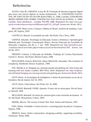 43 
Referências 
ALVES, Cátia M.; GIRAFFA, Lúcia M. M. Formação do docente imigrante digital 
para atuar com nativos digitais no ensino fundamental. In: CONGRESSO NACIO-NAL 
DE EDUCAÇÃO DA PUCPR (EDUCERE), 8., 2008, Curitiba; CONGRESSO 
IBERO-AMERICANO SOBRE VIOLÊNCIAS NAS ESCOLAS (CIAVE), 3., 2008, 
Curitiba. Anais eletrônicos... Curitiba: PUCPR, 2008. Disponível em: http://www.pu-cpr. 
br/eventos/educere/educere2008/anais/pdf/132_220.pdf. Acesso em: 04 abr. 2013. 
BELLONI, Maria Luiza. Crianças e Mídias no Brasil: cenários de mudança. Cam-pinas, 
SP: Papirus, 2010. 
CASTELLS, Manuel. A sociedade em rede. São Paulo: Paz e Terra, 1999. 
CHAVES, Eduardo. Tecnologia na Educação, Ensino a Distância e Aprendizagem 
Mediada pela Tecnologia: Conceituação Básica. Revista Educação da Faculdade de 
Educação, Campinas, ano III, n. 7, nov. 1999. Disponível em: http://periodicos.puc- 
-campinas.edu.br/seer/index.php/reveducacao/article/download/421/401. Acesso em: 
04 abr. 2013. 
FREINET, Celestin. A Educação do Trabalho. Tradução de Cristina Nascimento 
Galvão G. Pereira. São Paulo: Martins Fontes, 1998. 
HEYLIGHEN, Francis; BOLLEN, Johan; RIEGLER, Alexander. The evolution of 
complexity. Dordrecht: Kluwer Academic, 1999. 
ITO, Mizuko et al. Hanging out, messing around and geeking out: kids living and 
learning with new media. Londres: MIT Press, 2010. Disponível em: http://mitpress. 
mit.edu/books/hanging-out-messing-around-and-geeking-out. Acesso em: 04 abr. 2013. 
LÉVY, Pierre. As tecnologias da inteligência: o futuro do pensamento na era da in-formática. 
Rio de Janeiro: Ed. 34, 1993. 
LÉVY, Pierre. Cibercultura. São Paulo: Ed. 34, 2000. 
MCLUHAN, Marshall; FIORE, Quentin. O meio são as massa-gens. Rio de Janei-ro: 
Record, 1969. 
MCLUHAN, Marshall. Os meios de comunicações como extensões do homem. 14. 
ed. São Paulo: Pensamento: Cultrix, 2005. 
MINSK, Marvin. The society of mind. New York: Simon and Schuster, 1997. 
ONG, Walter. Oralidade e Cultura Escrita: a tecnologização da palavra. Campinas: 
Papirus, 1998. 
PREECE, Jenny. Online communities: designing usability, supporting sociability. 
Chichester: Wiley, 2000. 
 