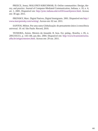 44 
PREECE, Jenny; MALONEY-KRICHMAR, D. Online communities: Design, the-ory, 
and practice. Journal of Computer-Mediated Communication, Indiana, v. 10, n. 4, 
art. 1, 2005. Disponível em: http://jcmc.indiana.edu/vol10/issue4/preece.html. Acesso 
em: 30 ago. 2011. 
PRENSKY, Marc. Digital Natives, Digital Immigrants. 2001. Disponível em http:// 
www.marcprensky.com/writing/. Acesso em: 02 out. 2011. 
SANTOS, Milton. Por uma outra Globalização: do pensamento único à consciência 
universal. 19. ed. São Paulo: Record, 2010. 
TEIXEIRA, Anísio. Mestres do Amanhã. R. bras. Est. pedag., Brasília, v. 85, n. 
209/210/211, p. 143-148, jan./dez. 2004. Disponível em: http://www.bvanisioteixeira. 
ufba.br/artigos/mestres.html. Acesso em: 29 out. 2011. 
 