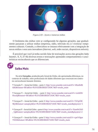 51 
Figura 2.03 - Jovem e inúmeras mídias 
O fenômeno das mídias vem se configurando há algumas gerações, que gradual-mente 
passaram a utilizar mídias (imprensa, rádio, televisão etc.) e vivenciar rompi-mentos 
culturais. Contudo, a cibercultura se instaura efetivamente com a integração de 
novas mídias e seus usos inovadores (Internet, web, redes sociais, dispositivos móveis). 
É provável que você já tenha ouvido falar de teorizações acerca das gerações baby 
boomer, X, Y, Z? Há diversos textos e teorizações apontando comportamentos e carac-terísticas 
socioculturais que as diferenciam. 
Saiba Mais 
Na série Gerações, produzida pelo Jornal da Globo, são apresentadas diferenças, no 
contexto de trabalho, entre profissionais de idades diferentes que cresceram em contex-tos 
socioculturais bastante distintos. 
• Geração Y – Jornal da Globo – parte 1: http://www.youtube.com/watch?v=iHso0nBt 
kbE&feature=BFa&list=PLFA5DB1B02673A9C7&lf=results_main 
• Geraçao Y – Jornal da Globo – parte 2: http://www.youtube.com/watch?v=ctx6OlU 
RwuQ&feature=BFa&list=PLFA5DB1B02673A9C7&lf=results_main 
• Geraçao Y – Jornal da Globo – parte 3: http://www.youtube.com/watch?v=TJr5pS9C 
MyI&feature=autoplay&list=PLFA5DB1B02673A9C7&lf=results_main&playnext=1 
• Geraçao Y – Jornal da Globo – parte 4: http://www.youtube.com/watch?v=Xnm0sUkO 
_7g&feature=autoplay&list=PLFA5DB1B02673A9C7&lf=results_main&playnext=2 
• Geraçao Y – Jornal da Globo – parte 5: http://www.youtube.com/watch?v=cpeVOgm 
T5EE&feature=BFa&list=PLFA5DB1B02673A9C7&lf=results_main 
 