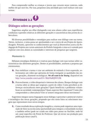 53 
Para compreender melhor as crianças e jovens que crescem nesse contexto, nada 
melhor do que ouvi-los. Por isso, propomos uma atividade para você realizar com suas 
turmas. 
Atividade 2.2 
Diálogos sobre as gerações 
Sugerimos ampliar seu olhar dialogando com seus alunos sobre suas experiências 
cotidianas e questões relativas às diferentes gerações e características dos jovens da ci-bercultura. 
Há diversas possibilidades e estratégias para realizar esse diálogo com sua turma. 
Talvez, inclusive, o tema possa ser aprofundado e ser o início de um Projeto de Apren-dizagem. 
Portanto, aproveite os conhecimentos que você já desenvolveu acerca da Pe-dagogia 
de Projetos nos cursos anteriores do ProInfo Integrado e sinta-se à vontade para 
explorar com seus alunos as curiosidades e interesses de pesquisas que surgirem. 
Momento 1: 
Debatam estratégias dinâmicas e criativas para dialogar com suas turmas sobre ca-racterísticas 
das diferentes gerações. Dentre as possibilidades, analisem a proposta que 
estruturamos: 
a. Para mobilizar a turma e criar um ambiente de estímulo à livre expressão, se-lecionamos 
um vídeo que apresenta de forma instigante as qualidades das no-vas 
gerações, altamente tecnológicas: We all want to be Young, disponível em 
http://www.youtube.com/watch?v=MaSYa0QNVUM. 
b. Provavelmente, o vídeo despertará o interesse dos alunos. Busque dialogar com 
a turma sobre as ideias que surgiram a partir do vídeo: Como percebem as di-ferenças 
socioculturais entre gerações? Quais benefícios e problemas vislum-bram 
na sociedade contemporânea? Quais aspectos lhes inquietam? Como eles 
compreendem a cibercultura? Eles se sentem integrantes desse movimento? 
Sugerimos integrar outras linguagens nesse diálogo e aproveitar o potencial criativo 
e tecnológico das novas gerações, propondo que eles tirem fotos ou selecionem ima-gens 
que representam esses novos tempos. 
c. Como resultado dessa exploração imagética, a turma pode organizar uma expo-sição 
de fotos na escola (uma oportunidade para integrar a comunidade escolar) 
e também online (pode ser criado um vídeo para postar no YouTube, onde há 
um canal específico do Portal do Professor. Que tal enviar sua produção para 
publicação nesse canal?). 
 