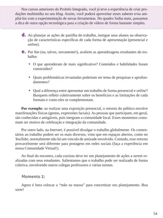 54 
Nos cursos anteriores do ProInfo Integrado, você já teve a experiência de criar pro-duções 
multimídia no seu blog. Assim, você poderá aproveitar esses saberes e/ou am-pliá- 
los com a experimentação de novas ferramentas. No quadro Saiba mais, passamos 
a dica de outra opção tecnológica para a criação de vídeos de forma bastante simples. 
d. Ao planejar as ações de partilha do trabalho, instigue seus alunos na observa-ção 
de características específicas de cada forma de apresentação (presencial e 
online). 
e. Por fim (ou, talvez, novamente!), avaliem as aprendizagens resultantes do tra-balho: 
• O que aprenderam de mais significativo? Conteúdos e habilidades foram 
construídos? 
• Quais problemáticas levantadas poderiam ser tema de pesquisas e aprofun-damentos? 
• Qual a diferença entre apresentar um trabalho de forma presencial e online? 
Busquem refletir coletivamente sobre os benefícios e as limitações de cada 
formato e como eles se complementam. 
Por exemplo: ao realizar uma exposição presencial, o retorno do público envolve 
manifestações físicas (gestos, expressões faciais). As pessoas que participam, em geral, 
são conhecidas e amigáveis, pois integram a comunidade local. Esses momentos costu-mam 
ser motivo de celebração e integração da comunidade. 
Por outro lado, na Internet, é possível divulgar o trabalho globalmente. Os comen-tários 
ao trabalho podem ser os mais diversos, visto que em espaços abertos, como no 
YouTube, normalmente não há um vínculo de amizade envolvido. Contudo, esse retorno 
provavelmente será diferente para postagens em redes sociais (faça a experiência em 
nossa Comunidade Virtual!). 
Ao final do encontro, cada cursista deve ter um planejamento de ações a serem re-alizadas 
com seus estudantes. Salientamos que o trabalho pode ser realizado de forma 
coletiva, envolvendo outros colegas professores e várias turmas. 
Momento 2: 
Agora é hora colocar a “mão na massa” para concretizar seu planejamento. Boa 
sorte! 
 