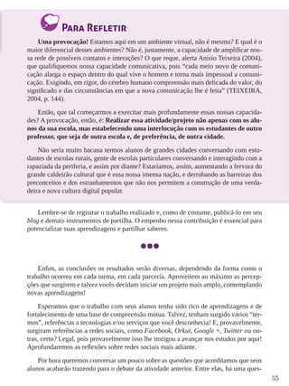 55 
Para Refletir 
Uma provocação! Estamos aqui em um ambiente virtual, não é mesmo? E qual é o 
maior diferencial desses ambientes? Não é, justamente, a capacidade de amplificar nos-sa 
rede de possíveis contatos e interações? O que reque, alerta Anísio Teixeira (2004), 
que qualifiquemos nossa capacidade comunicativa, pois “cada meio novo de comuni-cação 
alarga o espaço dentro do qual vive o homem e torna mais impessoal a comuni-cação. 
Exigindo, em rigor, do cérebro humano compreensão mais delicada do valor, do 
significado e das circunstâncias em que a nova comunicação lhe é feita” (TEIXEIRA, 
2004, p. 144). 
Então, que tal começarmos a exercitar mais profundamente essas nossas capacida-des? 
A provocação, então, é: Realizar essa atividade/projeto não apenas com os alu-nos 
da sua escola, mas estabelecendo uma interlocução com os estudantes de outro 
professor, que seja de outra escola e, de preferência, de outra cidade. 
Não seria muito bacana termos alunos de grandes cidades conversando com estu-dantes 
de escolas rurais, gente de escolas particulares conversando e interagindo com a 
rapaziada da periferia, e assim por diante? Estaríamos, assim, aumentando a fervura do 
grande caldeirão cultural que é essa nossa imensa nação, e derrubando as barreiras dos 
preconceitos e dos estranhamentos que não nos permitem a construção de uma verda-deira 
e nova cultura digital popular. 
Lembre-se de registrar o trabalho realizado e, como de costume, publicá-lo em seu 
blog e demais instrumentos de partilha. O empenho nessa contribuição é essencial para 
potencializar suas aprendizagens e partilhar saberes. 
Enfim, as conclusões os resultados serão diversas, dependendo da forma como o 
trabalho ocorreu em cada turma, em cada parceria. Aproveitem ao máximo as percep-ções 
que surgirem e talvez vocês decidam iniciar um projeto mais amplo, contemplando 
novas aprendizagens! 
Esperamos que o trabalho com seus alunos tenha sido rico de aprendizagens e de 
fortalecimento de uma base de compreensão mútua. Talvez, tenham surgido vários “ter-mos”, 
referências a tecnologias e/ou serviços que você desconhecia! E, provavelmente, 
surgiram referências a redes sociais, como Facebook, Orkut, Google +, Twitter ou ou-tras, 
certo? Legal, pois provavelmente isso lhe instigou a avançar nos estudos por aqui! 
Aprofundaremos as reflexões sobre redes sociais mais adiante. 
Por hora queremos conversar um pouco sobre as questões que acreditamos que seus 
alunos acabarão trazendo para o debate da atividade anterior. Entre elas, há uma ques- 
 