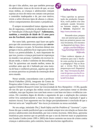 56 
tão que é dos adultos, mas que também preocupa 
os adolescentes: trata-se do receio de que, ao usar 
essas mídias, as crianças e adolescentes estejam 
sujeitas ao risco de entrar em contato com pessoas 
e conteúdos inadequados e de, por esse motivo, 
virem a sofrer diversos tipos de abusos e a desen-volver 
comportamentos desviantes e prejudiciais. 
É sempre recomendável tomar algumas medi-das 
de segurança, conforme já abordamos no cur-so 
“Introdução à Educação Digital”. Salientamos, 
também, a restrição de idade de 13 anos para 
uso do Facebook, entre outras redes sociais. 
Por outro lado, queremos aqui fazer um apelo 
para que não assumamos uma postura que aterro-rize 
as crianças e os pais. Se focarmos demais nos 
perigos e riscos, podemos ficar cegos para os bene-fícios 
e as potencialidades. E, mais importante do 
que isso, jovens e crianças precisam ter esperanças 
no mundo e nas pessoas. Cuidados em excesso in-dicam 
medo, e medo é sinônimo de desconfiança. 
Ora! Se quisermos um mundo melhor, temos de 
acreditar antes que ele é habitado por uma maio-ria 
de boas e confiáveis pessoas, aquelas que serão 
as nossas parceiras na jornada da construção deste 
novo mundo. 
Nesse sentido, concordamos com o professor 
Saiba Mais 
• Para caprichar na apresen-tação 
das produções fotográ-ficas, 
vocês podem criar uma 
animação usando ferramen-tas 
bastante simples, como 
o Stroome, disponível em 
http://www.stroome.com. 
Pensando nisso, prepara-mos 
um tutorial para auxiliá-lo( 
a) nos primeiros passos com 
essa ferramenta. Ele encontra-se 
disponível em https://docs. 
google.com/file/d /0B2pey- 
VqqyNcKZHpCMDZ1NVF-HQlk/ 
edit. 
• Quer conhecer algumas al-ternativas 
para usar o YouTu-be 
como auxiliar da sua práti-ca 
pedagógica? Veja as dicas 
que a revista Nova Escola 
preparou pra você. Disponível 
em: http://revistaescola.abril. 
com.br/gestao-escolar/8-ra-zoes- 
usar-youtube-sala-au-la- 
647214.shtml. 
David Finkelhor (2010), integrante do Centro de 
Pesquisa sobre Crimes contra as Crianças (Crimes 
against Children Research Center da Universidade de New Hampshire - CCR), quando 
ele nos diz que os perigos das mídias sociais existem e precisamos tomar os devidos 
cuidados, mas que façamos isso com bom senso e com base em fatos e evidências con-cretas. 
Ele considera digno de dúvida o argumento de que a ampliação dos contatos 
online leva automaticamente a mais riscos (mais contato e mais exposição é igual a 
maiores riscos). Esse argumento nos faz chegar precipitadamente à conclusão de que a 
Internet seria um “amplificador” dos riscos já existentes na nossa sociedade. 
No seu artigo, intitulado The f, Youth Safety and the Problem of “Juvenoia”, o pro-fessor 
diz que o medo justificável que a sociedade sempre teve em relação ao futuro dos 
jovens e adolescentes está desmedido, por isso o termo Juvenoia. Além disso, apresenta 
estatísticas para mostrar que no período em que o uso da Internet mais se popularizou 
nos Estados Unidos (entre 1995 e 2005) não houve aumento nas taxas de crimes contra 
crianças e adolescentes; pelo contrário, houve decréscimo significativo. 
 