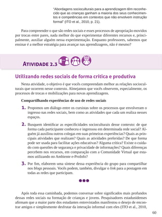 60 
“Abordagens socioculturais para a aprendizagem têm reconhe-cido 
que as crianças ganham a maioria dos seus conhecimen-tos 
e competências em contextos que não envolvem instrução 
formal” (ITO et al., 2010, p. 21). 
Para compreender o que são redes sociais e esses processos de apropriação movidos 
por trocas entre pares, nada melhor do que experimentar diferentes recursos e, princi-palmente, 
auxiliar alguém nessa experimentação. Enquanto professores, sabemos que 
ensinar é a melhor estratégia para avançar nas aprendizagens, não é mesmo? 
Atividade 2.3 
Utilizando redes sociais de forma crítica e produtiva 
Nesta atividade, o objetivo é que vocês compreendam melhor as relações sociocul-turais 
que ocorrem nesse contexto. Almejamos que vocês observem, especialmente, os 
processos de trocas e mobilizações para novas aprendizagens. 
Compartilhando experiências de uso de redes sociais 
1. Propomos um diálogo entre os cursistas sobre os processos que envolveram o 
ingresso nas redes sociais, bem como as atividades que cada um realiza nesses 
espaços. 
2. Busquem identificar as especificidades socioculturais desse contexto: de que 
forma cada participante conheceu e ingressou em determinada rede social? Al-guém 
já auxiliou outros colegas em suas primeiras experiências? Quais as prin-cipais 
atividades que realizam? Quais as atividades preferidas? De que forma 
pode ser usada para facilitar ações educativas? Alguma crítica? Existe o cuida-do 
com questões de segurança e privacidade de informações? Quais diferenças 
percebem nos recursos, em comparação com a Comunidade Virtual que esta-mos 
utilizando no Ambiente e-ProInfo? 
3. Por fim, elaborem uma síntese dessa experiência do grupo para compartilhar 
nos blogs pessoais. Vocês podem, também, divulgar o link para a postagem em 
todas as redes que participam. 
Após toda essa caminhada, podemos conversar sobre significados mais profundos 
dessas redes sociais na formação de crianças e jovens. Pesquisadores estadunidenses 
afirmam que a maior parte dos estudantes entrevistados manifestou o desejo de encon-trar 
amigos e simplesmente desfrutar da interação informal com eles (ITO et al., 2010, 
 