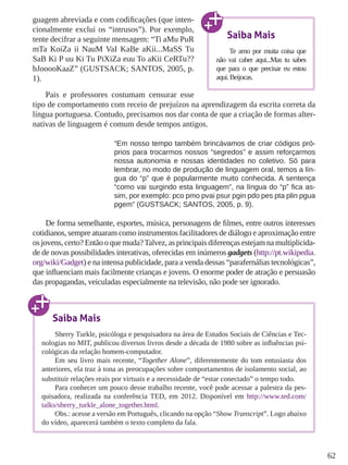62 
guagem abreviada e com codificações (que inten-cionalmente 
exclui os “intrusos”). Por exemplo, 
tente decifrar a seguinte mensagem: “Ti aMu PuR 
mTa KoiZa ii NauM VaI KaBe aKii...MaSS Tu 
SaB Ki P uu Ki Tu PiXiZa euu To aKii CeRTu?? 
bJooooKaaZ” (GUSTSACK; SANTOS, 2005, p. 
1). 
Pais e professores costumam censurar esse 
Saiba Mais 
Te amo por muita coisa que 
não vai caber aqui...Mas tu sabes 
que para o que precisar eu estou 
aqui. Beijocas. 
tipo de comportamento com receio de prejuízos na aprendizagem da escrita correta da 
língua portuguesa. Contudo, precisamos nos dar conta de que a criação de formas alter-nativas 
de linguagem é comum desde tempos antigos. 
“Em nosso tempo também brincávamos de criar códigos pró-prios 
para trocarmos nossos “segredos” e assim reforçarmos 
nossa autonomia e nossas identidades no coletivo. Só para 
lembrar, no modo de produção de linguagem oral, temos a lín-gua 
do “p” que é popularmente muito conhecida. A sentença 
“como vai surgindo esta linguagem”, na língua do “p” fica as-sim, 
por exemplo: pco pmo pvai psur pgin pdo pes pta plin pgua 
pgem” (GUSTSACK; SANTOS, 2005, p. 9). 
De forma semelhante, esportes, música, personagens de filmes, entre outros interesses 
cotidianos, sempre atuaram como instrumentos facilitadores de diálogo e aproximação entre 
os jovens, certo? Então o que muda? Talvez, as principais diferenças estejam na multiplicida-de 
de novas possibilidades interativas, oferecidas em inúmeros gadgets (http://pt.wikipedia. 
org/wiki/Gadget) e na intensa publicidade, para a venda dessas “parafernálias tecnológicas”, 
que influenciam mais facilmente crianças e jovens. O enorme poder de atração e persuasão 
das propagandas, veiculadas especialmente na televisão, não pode ser ignorado. 
Saiba Mais 
Sherry Turkle, psicóloga e pesquisadora na área de Estudos Sociais de Ciências e Tec-nologias 
no MIT, publicou diversos livros desde a década de 1980 sobre as influências psi-cológicas 
da relação homem-computador. 
Em seu livro mais recente, “Together Alone”, diferentemente do tom entusiasta dos 
anteriores, ela traz à tona as preocupações sobre comportamentos de isolamento social, ao 
substituir relações reais por virtuais e a necessidade de “estar conectado” o tempo todo. 
Para conhecer um pouco desse trabalho recente, você pode acessar a palestra da pes-quisadora, 
realizada na conferência TED, em 2012. Disponível em http://www.ted.com/ 
talks/sherry_turkle_alone_together.html. 
Obs.: acesse a versão em Português, clicando na opção “Show Transcript”. Logo abaixo 
do vídeo, aparecerá também o texto completo da fala. 
 