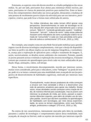 63 
Entretanto, os aspectos ruins não devem encobrir as virtudes pedagógicas das novas 
mídias. Se, por um lado, precisamos ficar alertas para minimizar efeitos nocivos, por 
outro, precisamos ter clareza de potenciais positivos para enaltecê-los. Entre os bene-fícios 
dos comportamentos observados nas novas gerações, destacamos a mudança de 
uma postura de recebimento passivo (típico da televisão) para um uso interativo, parti-cipativo, 
criativo, que pode levar a formas mais sofisticadas de autoria. 
“As mídias interativas das redes tornam difícil ignorar essa 
perspectiva. Desenvolvimentos no setor de tecnologia na úl-tima 
década têm empurrado esse entendimento para o senso 
comum. “Web 2.0”, “conteúdo gerado pelo usuário”, “modding”, 
“prosumer”, “pro-am”, “cultura do remix”, todas essas palavras 
ressoam como indicadores de como a produção criativa na ca-mada 
do “consumidor” é cada vez mais percebida como gera-dora 
de cultura e conhecimento” (ITO et al., 2010, p. 245). 
Por exemplo, uma simples conta em uma Rede Social pode mobilizar para aprendi-zagem 
e uso de diversas tecnologias complementares, visto que o desejo de disponibili-zar 
fotos no perfil e em álbuns implica no uso de máquinas fotográficas, e normalmen-te, 
avança para a exploração de aplicativos para a edição e tratamento de imagens. E, 
assim, sucessivamente, os desafios nesses ambientes são constantes. Portanto, quando 
os jovens possuem acesso e estímulo à exploração dos recursos tecnológicos, é bastante 
comum que avancem em aprendizagens para níveis cada vez mais sofisticados de pro-dução: 
blogs, animações, vídeos, web design. 
Dessa forma, o envolvimento descomprometido, movido por interesses sociais, 
muitas vezes considerado, pelos pais e educadores, como “bobagens” ou perda de tem-po, 
pode vir a se tornar a semente para uma modalidade mais avançada de uso (na pers-pectiva 
de desenvolvimento de habilidades cognitivas), motivado por interesses mais 
específicos. 
“Eventualmente, muitos desses produtores de mídia começam 
a encarar com mais seriedade o ofício e a desenvolver uma 
rede de parceiros amadores para apoiar seu trabalho. Muitas 
vezes, essas atividades sociais começam como criação de mí-dia, 
de maneira informal para socialização, mas os jovens com 
interesse na produção de mídia, por vezes, passam a experi-mentar 
diferentes suportes, para além do simples uso de solu-ções 
padrão. Jovens que são bem-sucedidos na aprendizagem 
de habilidades com tecnologias, por meio dessa experimen-tação, 
às vezes se tornam especialistas, entre suas famílias, 
amigos, professores e colegas” (ITO et al., 2010, p. 58). 
Na esteira de tais características, intensamente marcadas pela ideia da novidade, 
passamos à análise de tecnologias e comportamentos típicos dessa modalidade, mais 
avançada, de atuação na Internet, onde os sujeitos são movidos por interesses específi- 
 