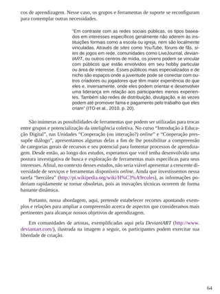 64 
cos de aprendizagem. Nesse caso, os grupos e ferramentas de suporte se reconfiguram 
para contemplar outras necessidades. 
“Em contraste com as redes sociais públicas, os tipos basea-dos 
em interesses específicos geralmente não aderem às ins-tituições 
formais como a escola ou igreja, nem são localmente 
vinculadas. Através de sites como YouTube, fóruns de fãs, si-tes 
de jogos em rede, comunidades como LiveJournal, devian-tART, 
ou outros centros de mídia, os jovens podem se vincular 
com públicos que estão envolvidos em seu hobby particular 
ou área de interesse. Esses públicos mais especializados e de 
nicho são espaços onde a juventude pode se conectar com ou-tros 
criadores ou jogadores que têm maior experiência do que 
eles e, inversamente, onde eles podem orientar e desenvolver 
uma liderança em relação aos participantes menos experien-tes. 
Também são redes de distribuição, divulgação, e às vezes 
podem até promover fama e pagamento pelo trabalho que eles 
criam” (ITO et al., 2010, p. 20). 
São inúmeras as possibilidades de ferramentas que podem ser utilizadas para trocas 
entre grupos e potencialização da inteligência coletiva. No curso “Introdução à Educa-ção 
Digital”, nas Unidades “Cooperação (ou interação?) online” e “Cooperação pres-supõe 
diálogo”, apresentamos algumas delas a fim de lhe possibilitar a compreensão 
de categorias gerais de recursos e seu potencial para fomentar processos de aprendiza-gem. 
Desde então, ao longo dos estudos, esperamos que você tenha desenvolvido uma 
postura investigativa de busca e exploração de ferramentas mais específicas para seus 
interesses. Afinal, no contexto desses estudos, não seria viável apresentar a crescente di-versidade 
de serviços e ferramentas disponíveis online. Ainda que investíssemos nessa 
tarefa “hercúlea” (http://pt.wikipedia.org/wiki/H%C3%A9rcules), as informações po-deriam 
rapidamente se tornar obsoletas, pois as inovações técnicas ocorrem de forma 
bastante dinâmica. 
Portanto, nossa abordagem, aqui, pretende estabelecer recortes apontando exem-plos 
e relações para ampliar a compreensão acerca de aspectos que consideramos mais 
pertinentes para alcançar nossos objetivos de aprendizagem. 
Em comunidades de artistas, exemplificadas aqui pela DeviantART (http://www. 
deviantart.com/), ilustrada na imagem a seguir, os participantes podem exercitar sua 
liberdade de criação. 
 