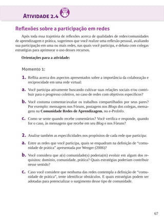 67 
Atividade 2.4 
Reflexões sobre a participação em redes 
Após toda essa trajetória de reflexões acerca de qualidades de redes/comunidades 
de aprendizagem e prática, sugerimos que você realize uma reflexão pessoal, avaliando 
sua participação em uma ou mais redes, nas quais você participa, e debata com colegas 
estratégias para aprimorar o uso desses recursos. 
Orientações para a atividade: 
Momento 1: 
1. Reflita acerca dos aspectos apresentados sobre a importância da colaboração e 
reciprocidade em uma rede virtual: 
a. Você participa ativamente buscando cultivar suas relações sociais e/ou contri-buir 
para o progresso coletivo, no caso de redes com objetivos específicos? 
b. Você costuma comentar/avaliar os trabalhos compartilhados por seus pares? 
Por exemplo: mensagens nos Fóruns, postagens nos Blogs dos colegas, mensa-gens 
na Comunidade Redes de Aprendizagem, no e-ProInfo. 
c. Como se sente quando recebe comentários? Você verifica e responde, quando 
for o caso, às mensagens que recebe em seu Blog e nos Fóruns? 
2. Analise também as especificidades nos propósitos de cada rede que participa: 
a. Entre as redes que você participa, quais se enquadram na definição de “comu-nidade 
de prática” apresentada por Wenger (2006)? 
b. Você considera que a(s) comunidade(s) poderia(m) evoluir em algum dos re-quisitos: 
domínio, comunidade, prática? Quais estratégias poderiam contribuir 
nesse sentido? 
c. Caso você considere que nenhuma das redes contempla a definição de “comu-nidade 
de prática”, tente identificar obstáculos. E quais estratégias podem ser 
adotadas para potencializar o surgimento desse tipo de comunidade. 
 
