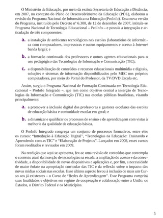 5 
O Ministério da Educação, por meio da extinta Secretaria de Educação a Distância, 
em 2007, no contexto do Plano de Desenvolvimento da Educação (PDE), elaborou a 
revisão do Programa Nacional de Informática na Educação (ProInfo). Essa nova versão 
do Programa, instituído pelo Decreto nº 6.300, de 12 de dezembro de 2007, intitula-se 
Programa Nacional de Tecnologia Educacional – ProInfo – e postula a integração e ar-ticulação 
de três componentes: 
a. a instalação de ambientes tecnológicos nas escolas (laboratórios de informáti-ca 
com computadores, impressoras e outros equipamentos e acesso à Internet 
banda larga); e 
b. a formação continuada dos professores e outros agentes educacionais para o 
uso pedagógico das Tecnologias de Informação e Comunicação (TIC); 
c. a disponibilização de conteúdos e recursos educacionais multimídia e digitais, 
soluções e sistemas de informação disponibilizados pelo MEC nos próprios 
computadores, por meio do Portal do Professor, da TV/DVD Escola etc. 
Assim, surgiu o Programa Nacional de Formação Continuada em Tecnologia Edu-cacional 
– ProInfo Integrado –, que tem como objetivo central a inserção de Tecno-logias 
da Informação e Comunicação (TIC) nas escolas públicas brasileiras, visando 
principalmente: 
a. a promover a inclusão digital dos professores e gestores escolares das escolas 
de educação básica e comunidade escolar em geral; e 
b. a dinamizar e qualificar os processos de ensino e de aprendizagem com vistas à 
melhoria da qualidade da educação básica. 
O ProInfo Integrado congrega um conjunto de processos formativos, entre eles 
os cursos: “Introdução à Educação Digital”, “Tecnologias na Educação: Ensinando e 
Aprendendo com as TIC” e “Elaboração de Projetos”. Lançados em 2008, esses cursos 
foram reeditados e revisados em 2009. 
Na reedição que aqui se apresenta, fez-se uma revisão de conteúdos que contempla 
o contexto atual da inserção de tecnologias na escola: a ampliação do acesso e da conec-tividade, 
a disponibilidade de novos dispositivos e aplicações e, por fim, a necessidade 
de maior ênfase na apropriação curricular das TIC e da reflexão sobre o impacto das 
novas mídias sociais nas escolas. Esse último aspecto levou à inclusão de mais um Cur-so 
aos já existentes – o Curso de “Redes de Aprendizagem”. Esse Programa cumprirá 
suas finalidades e objetivos em regime de cooperação e colaboração entre a União, os 
Estados, o Distrito Federal e os Municípios. 
 