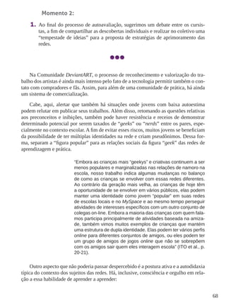 68 
Momento 2: 
1. Ao final do processo de autoavaliação, sugerimos um debate entre os cursis-tas, 
a fim de compartilhar as descobertas individuais e realizar no coletivo uma 
“tempestade de ideias” para a proposta de estratégias de aprimoramento das 
redes. 
Na Comunidade DeviantART, o processo de reconhecimento e valorização do tra-balho 
dos artistas é ainda mais intenso pelo fato de a tecnologia permitir também o con-tato 
com compradores e fãs. Assim, para além de uma comunidade de prática, há ainda 
um sistema de comercialização. 
Cabe, aqui, alertar que também há situações onde jovens com baixa autoestima 
podem relutar em publicar seus trabalhos. Além disso, retomando as questões relativas 
aos preconceitos e inibições, também pode haver resistência e receios de demonstrar 
determinado potencial por serem taxados de “geeks” ou “nerds” entre os pares, espe-cialmente 
no contexto escolar. A fim de evitar esses riscos, muitos jovens se beneficiam 
da possibilidade de ter múltiplas identidades na rede e criam pseudônimos. Dessa for-ma, 
separam a “figura popular” para as relações sociais da figura “geek” das redes de 
aprendizagem e prática. 
“Embora as crianças mais “geekys” e criativas continuem a ser 
menos populares e marginalizadas nas relações de namoro na 
escola, nosso trabalho indica algumas mudanças no balanço 
de como as crianças se envolver com essas redes diferentes. 
Ao contrário da geração mais velha, as crianças de hoje têm 
a oportunidade de se envolver em vários públicos, elas podem 
manter uma identidade como jovem “popular” em suas redes 
de escolas locais e no MySpace e ao mesmo tempo perseguir 
atividades de interesses específicos com um outro conjunto de 
colegas on-line. Embora a maioria das crianças com quem fala-mos 
participa principalmente de atividades baseada na amiza-de, 
também vimos muitos exemplos de crianças que mantém 
uma estrutura de dupla identidade. Elas podem ter vários perfis 
online para diferentes conjuntos de amigos, ou eles podem ter 
um grupo de amigos de jogos online que não se sobrepõem 
com os amigos sair quem eles interagem escola” (ITO et al., p. 
20-21). 
Outro aspecto que não poderia passar despercebido é a postura ativa e a autodidaxia 
típica do contexto dos sujeitos das redes. Há, inclusive, consciência e orgulho em rela-ção 
a essa habilidade de aprender a aprender: 
 