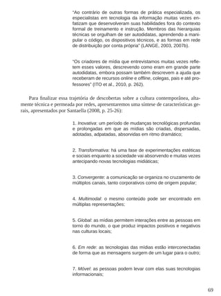 69 
“Ao contrário de outras formas de prática especializada, os 
especialistas em tecnologia da informação muitas vezes en-fatizam 
que desenvolveram suas habilidades fora do contexto 
formal de treinamento e instrução. Membros das hierarquias 
técnicas se orgulham de ser autodidatas, aprendendo a mani-pular 
o código, os dispositivos técnicos, e as formas em rede 
de distribuição por conta própria” (LANGE, 2003, 2007b). 
“Os criadores de mídia que entrevistamos muitas vezes refle-tem 
esses valores, descrevendo como eram em grande parte 
autodidatas, embora possam também descrevem a ajuda que 
receberam de recursos online e offline, colegas, pais e até pro-fessores” 
(ITO et al., 2010, p. 262). 
Para finalizar essa trajetória de descobertas sobre a cultura contemporânea, alta-mente 
técnica e permeada por redes, apresentaremos uma síntese de características ge-rais, 
apresentados por Santaella (2008, p. 25-26): 
1. Inovativa: um período de mudanças tecnológicas profundas 
e prolongadas em que as mídias são criadas, dispersadas, 
adotadas, adpatadas, absorvidas em ritmo dramático; 
2. Transformativa: há uma fase de experimentações estéticas 
e sociais enquanto a sociedade vai absorvendo e muitas vezes 
antecipando novas tecnologias midiáticas; 
3. Convergente: a comunicação se organiza no cruzamento de 
múltiplos canais, tanto corporativos como de origem popular; 
4. Multimodal: o mesmo conteúdo pode ser encontrado em 
múltiplas representações; 
5. Global: as mídias permitem interações entre as pessoas em 
torno do mundo, o que produz impactos positivos e negativos 
nas culturas locais; 
6. Em rede: as tecnologias das mídias estão interconectadas 
de forma que as mensagens surgem de um lugar para o outro; 
7. Móvel: as pessoas podem levar com elas suas tecnologias 
informacionais; 
 