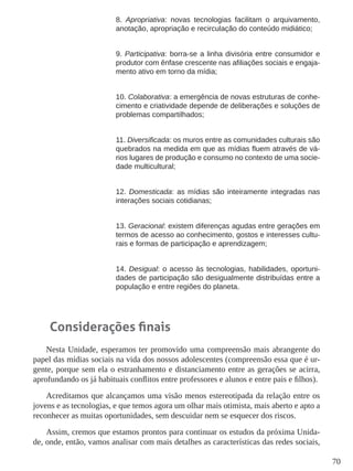70 
8. Apropriativa: novas tecnologias facilitam o arquivamento, 
anotação, apropriação e recirculação do conteúdo midiático; 
9. Participativa: borra-se a linha divisória entre consumidor e 
produtor com ênfase crescente nas afiliações sociais e engaja-mento 
ativo em torno da mídia; 
10. Colaborativa: a emergência de novas estruturas de conhe-cimento 
e criatividade depende de deliberações e soluções de 
problemas compartilhados; 
11. Diversificada: os muros entre as comunidades culturais são 
quebrados na medida em que as mídias fluem através de vá-rios 
lugares de produção e consumo no contexto de uma socie-dade 
multicultural; 
12. Domesticada: as mídias são inteiramente integradas nas 
interações sociais cotidianas; 
13. Geracional: existem diferenças agudas entre gerações em 
termos de acesso ao conhecimento, gostos e interesses cultu-rais 
e formas de participação e aprendizagem; 
14. Desigual: o acesso às tecnologias, habilidades, oportuni-dades 
de participação são desigualmente distribuídas entre a 
população e entre regiões do planeta. 
Considerações finais 
Nesta Unidade, esperamos ter promovido uma compreensão mais abrangente do 
papel das mídias sociais na vida dos nossos adolescentes (compreensão essa que é ur-gente, 
porque sem ela o estranhamento e distanciamento entre as gerações se acirra, 
aprofundando os já habituais conflitos entre professores e alunos e entre pais e filhos). 
Acreditamos que alcançamos uma visão menos estereotipada da relação entre os 
jovens e as tecnologias, e que temos agora um olhar mais otimista, mais aberto e apto a 
reconhecer as muitas oportunidades, sem descuidar nem se esquecer dos riscos. 
Assim, cremos que estamos prontos para continuar os estudos da próxima Unida-de, 
onde, então, vamos analisar com mais detalhes as características das redes sociais, 
 
