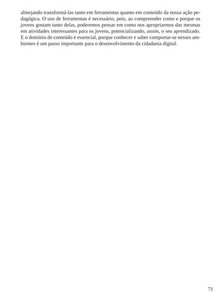 71 
almejando transformá-las tanto em ferramentas quanto em conteúdo da nossa ação pe-dagógica. 
O uso de ferramentas é necessário, pois, ao compreender como e porque os 
jovens gostam tanto delas, poderemos pensar em como nos apropriarmos das mesmas 
em atividades interessantes para os jovens, potencializando, assim, o seu aprendizado. 
E o domínio de conteúdo é essencial, porque conhecer e saber comportar-se nesses am-bientes 
é um passo importante para o desenvolvimento da cidadania digital. 
 
