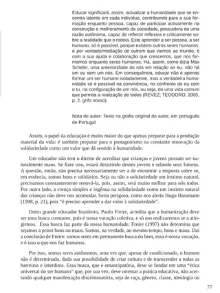 77 
Educar significará, assim, actualizar a humanidade que se en-contra 
latente em cada indivíduo, contribuindo para a sua for-mação 
enquanto pessoa, capaz de participar activamente na 
construção e melhoramento da sociedade, possuidora de uma 
razão autônoma, capaz de reflectir reflexiva e criticamente so-bre 
a realidade que o rodeia. Este aprender a ser pessoa, a ser 
humano, só é possível, porque existem outros seres humanos: 
é por vontade/mediação de outrem que viemos ao mundo, é 
com a sua ajuda e colaboração que crescemos, que nos for-mamos 
enquanto seres humanos. Há, assim, como dizia Max 
Scheler, uma anterioridade do nós em relação ao eu: não há 
um eu sem um nós. Em consequência, educar não é apenas 
formar um ser humano isoladamente, mas a verdadeira huma-nidade 
só é possível na convivência, no confronto do eu com 
o tu, na configuração de um nós, ou seja, de uma vida comum 
que permita a realização de todos (REVEZ; TEODORO, 2005, 
p. 2, grifo nosso). 
Nota do autor: Texto na grafia original do autor, em português 
de Portugal 
Assim, o papel da educação é muito maior do que apenas preparar para a produção 
material da vida: é também preparar para o protagonismo na constante renovação da 
solidariedade como um valor que dá sentido à humanidade. 
Um educador não tem o direito de acreditar que crianças e jovens possam ser na-turalmente 
maus. Se fizer isso, estará desistindo desses jovens e selando seus futuros. 
A questão, então, não precisa necessariamente ser a de encontrar a resposta sobre se, 
em essência, somos bons e solidários. Seja ou não a solidariedade um instinto natural, 
precisamos constantemente renová-la, pois, assim, será muito melhor para nós todos. 
Por outro lado, a crença simples e ingênua na solidariedade como um instinto natural 
das crianças não deve nos acomodar. Seria perigoso, como nos alerta Hugo Hassmann 
(1998, p. 21), pois “é preciso aprender a dar valor à solidariedade”. 
Outro grande educador brasileiro, Paulo Freire, acredita que a humanização deve 
ser uma busca constante, pois é nossa vocação coletiva, e só nos realizaremos se a atin-girmos. 
Essa busca faz parte da nossa humanidade. Freire (1997) não determina que 
sejamos a priori bons ou maus. Somos, na verdade, ao mesmo tempo, bons e maus. Daí 
a conclusão de Freire: somos seres em permanente busca do bem, essa é nossa vocação, 
e é isso o que nos faz humanos. 
Por isso, somos seres autônomos, uma vez que, apesar de condicionado, o homem 
não é determinado, dada sua possibilidade de criar cultura e de transcender a todas as 
barreiras e interditos. Essa busca, que é emancipatória, deve se fundar em uma “ética 
universal do ser humano” que, por sua vez, deve orientar a prática educativa, não acei-tando 
qualquer manifestação discriminatória, seja de raça, gênero, classe, ideologia ou 
 