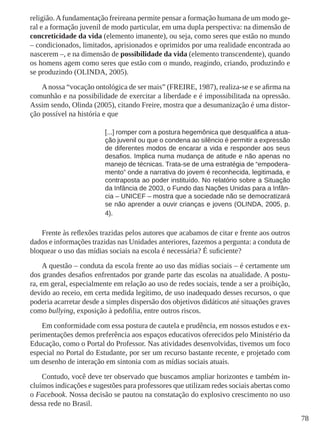 78 
religião. A fundamentação freireana permite pensar a formação humana de um modo ge-ral 
e a formação juvenil de modo particular, em uma dupla perspectiva: na dimensão de 
concreticidade da vida (elemento imanente), ou seja, como seres que estão no mundo 
– condicionados, limitados, aprisionados e oprimidos por uma realidade encontrada ao 
nascerem –, e na dimensão de possibilidade da vida (elemento transcendente), quando 
os homens agem como seres que estão com o mundo, reagindo, criando, produzindo e 
se produzindo (OLINDA, 2005). 
A nossa “vocação ontológica de ser mais” (FREIRE, 1987), realiza-se e se afirma na 
comunhão e na possibilidade de exercitar a liberdade e é impossibilitada na opressão. 
Assim sendo, Olinda (2005), citando Freire, mostra que a desumanização é uma distor-ção 
possível na história e que 
[...] romper com a postura hegemônica que desqualifica a atua-ção 
juvenil ou que o condena ao silêncio é permitir a expressão 
de diferentes modos de encarar a vida e responder aos seus 
desafios. Implica numa mudança de atitude e não apenas no 
manejo de técnicas. Trata-se de uma estratégia de “empodera-mento” 
onde a narrativa do jovem é reconhecida, legitimada, e 
contraposta ao poder instituído. No relatório sobre a Situação 
da Infância de 2003, o Fundo das Nações Unidas para a Infân-cia 
– UNICEF – mostra que a sociedade não se democratizará 
se não aprender a ouvir crianças e jovens (OLINDA, 2005, p. 
4). 
Frente às reflexões trazidas pelos autores que acabamos de citar e frente aos outros 
dados e informações trazidas nas Unidades anteriores, fazemos a pergunta: a conduta de 
bloquear o uso das mídias sociais na escola é necessária? É suficiente? 
A questão – conduta da escola frente ao uso das mídias sociais – é certamente um 
dos grandes desafios enfrentados por grande parte das escolas na atualidade. A postu-ra, 
em geral, especialmente em relação ao uso de redes sociais, tende a ser a proibição, 
devido ao receio, em certa medida legítimo, de uso inadequado desses recursos, o que 
poderia acarretar desde a simples dispersão dos objetivos didáticos até situações graves 
como bullying, exposição à pedofilia, entre outros riscos. 
Em conformidade com essa postura de cautela e prudência, em nossos estudos e ex-perimentações 
demos preferência aos espaços educativos oferecidos pelo Ministério da 
Educação, como o Portal do Professor. Nas atividades desenvolvidas, tivemos um foco 
especial no Portal do Estudante, por ser um recurso bastante recente, e projetado com 
um desenho de interação em sintonia com as mídias sociais atuais. 
Contudo, você deve ter observado que buscamos ampliar horizontes e também in-cluímos 
indicações e sugestões para professores que utilizam redes sociais abertas como 
o Facebook. Nossa decisão se pautou na constatação do explosivo crescimento no uso 
dessa rede no Brasil. 
 