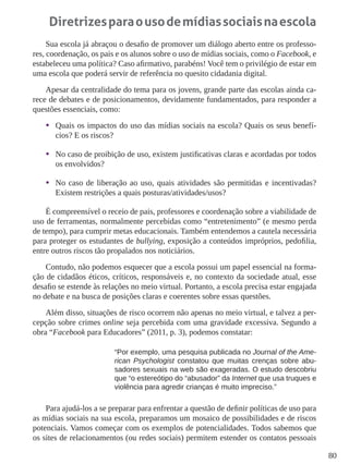 80 
Diretrizes para o uso de mídias sociais na escola 
Sua escola já abraçou o desafio de promover um diálogo aberto entre os professo-res, 
coordenação, os pais e os alunos sobre o uso de mídias sociais, como o Facebook, e 
estabeleceu uma política? Caso afirmativo, parabéns! Você tem o privilégio de estar em 
uma escola que poderá servir de referência no quesito cidadania digital. 
Apesar da centralidade do tema para os jovens, grande parte das escolas ainda ca-rece 
de debates e de posicionamentos, devidamente fundamentados, para responder a 
questões essenciais, como: 
• Quais os impactos do uso das mídias sociais na escola? Quais os seus benefí-cios? 
E os riscos? 
• No caso de proibição de uso, existem justificativas claras e acordadas por todos 
os envolvidos? 
• No caso de liberação ao uso, quais atividades são permitidas e incentivadas? 
Existem restrições a quais posturas/atividades/usos? 
É compreensível o receio de pais, professores e coordenação sobre a viabilidade de 
uso de ferramentas, normalmente percebidas como “entretenimento” (e mesmo perda 
de tempo), para cumprir metas educacionais. Também entendemos a cautela necessária 
para proteger os estudantes de bullying, exposição a conteúdos impróprios, pedofilia, 
entre outros riscos tão propalados nos noticiários. 
Contudo, não podemos esquecer que a escola possui um papel essencial na forma-ção 
de cidadãos éticos, críticos, responsáveis e, no contexto da sociedade atual, esse 
desafio se estende às relações no meio virtual. Portanto, a escola precisa estar engajada 
no debate e na busca de posições claras e coerentes sobre essas questões. 
Além disso, situações de risco ocorrem não apenas no meio virtual, e talvez a per-cepção 
sobre crimes online seja percebida com uma gravidade excessiva. Segundo a 
obra “Facebook para Educadores” (2011, p. 3), podemos constatar: 
“Por exemplo, uma pesquisa publicada no Journal of the Ame-rican 
Psychologist constatou que muitas crenças sobre abu-sadores 
sexuais na web são exageradas. O estudo descobriu 
que “o estereótipo do “abusador” da Internet que usa truques e 
violência para agredir crianças é muito impreciso.” 
Para ajudá-los a se preparar para enfrentar a questão de definir políticas de uso para 
as mídias sociais na sua escola, preparamos um mosaico de possibilidades e de riscos 
potenciais. Vamos começar com os exemplos de potencialidades. Todos sabemos que 
os sites de relacionamentos (ou redes sociais) permitem estender os contatos pessoais 
 